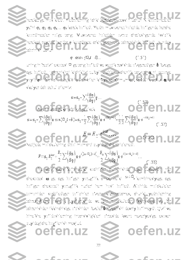 harakatiga mos kladi. Yadrolarning ichki harakatini tavsifi uchun   N 1
koordinatalar
ya’ni  q
1 , q
2 , q
3 , q
4 ,… q
N   kerak bo‘ladi. Yadro muvozanat holatida bo‘lganda barcha
koordinatalar   nolga   teng.   Muvozanat   holatidan   ozroq   chetlashganda   issiqlik
harakati paytida har ibr   q   koordinata erkin garmonik tebranishda bo‘ladi. Bunday
tebrinish uchun 
q=acos (Ω
u t+ )…                     (1.51)
uning infraqizil astotasi  Ω  ga teng bo‘ladi va xaotik ravishda o‘zgaradigan    fazaga
ega   bo‘ladi.   Tebranishni   kichikligi   tufayli   qutblanuvchanlik   tenzori      ni   qatorga
yoyib  q  ni birinchi darajali hadlari bilan kifoyalanish mumkin, soddalik uchun     ni
skalyar deb qabul qilamiz:	
α=	α0+∑	(
∂α
∂q)q...
                            (1.52)        
Agar bu tenglikni e’tiborga olsak	
α=	α0+∑	(
∂α
∂q)a⋅cos	(Ωut+δ)=α0+1
2∑	(
∂α
∂q)a⋅ei(Ωui+δ)+1
2	
1
2∑	(
∂α
∂q)a⋅e−i(Ωui+δ)
  (1.53)	
E	=	E	0⋅e
iωt	
....
                        (1.54)
Natijada molekulaning dipol momenti quyidagicha aniqlanadi.	
P=α0E0
iωt	+	
E0
2	∑	(
∂α
∂q)a⋅e
i[(ω+Ωu)i+δ]
+	
E0
2	∑	(
∂α
∂q)a⋅e
i[(ω−Ωu)i−δ]
...
    (1.55)
Bu   tenglikdan   ko‘rinadiki   sochilgan   nurlanishda   faqat   tushuvchi   nur
chastotasi      ga   ega   bo‘lgan   yorug‘lik   emas,   balki  	
ω±Ωu kombinasiyaga   ega
bo‘lgan   chastotali   yorug‘lik   nurlari   ham   hosil   bo‘ladi.   Alohida   molekulalar
tomonidan   sochiladigan   to‘lqinlar   o‘zaro   kogerentemas,   chunki   yadrolarning
tebranishlarni   issiqlik   uyg‘onishida   va   bir   molekuladan   ikkinisisga   va   bir
tebranishdan ikkinchisiga o‘tishidan fazalar    o‘zgarishi davriy bo‘lmaydi. Qizil va
binafsha   yo‘ldoshlarning   intensivligklari   o‘rtasida   kvant   nazariyasiga   asosan
quyidagicha bog‘lanish mavjud.
33 