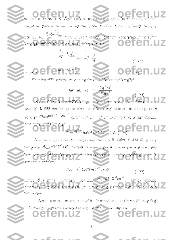 va   oxirida       I	 0 .   Agar   spektral   chiziqning   kengligi   tebranishning   so‘nishi
natijasida   yuzaga   kelsa,   bunday   kenglikka   spektral   siziqning   tabiiy   kengligi
deyiladi   va  	
I(ω)=	1
2Imax   mos   keluvchi   spektral   chiziqni   kengligiga   uning   yarim
kengligi deyiladi. Keltirilgan    va   ifodalarga asosan
                                        
I0
πγ	=	I0	
γ
2π	
1	
(ω0−	ω	)2+	γ2
4                                     (1.73)
 Bundan                    	
ω	,2=	ω	0±	γ
2                        (1.74)
        Shunday qilib spektral chiziqning chastota shkalasidagi kengligi
                                          	
Δω	=	ω	2−	ω	1=	γ=	2q2ω	2	
3mc	3    (1.75)
Hisoblashlar     ko‘rsatadiki   ko‘zga   ko‘rinadigan   yorug‘lik   nurining   to‘lqin
uzunligi  	
 =500   nm   bo‘lganda   chastota   shkalasidagi   spektral   chiziqning   tabiiy
kengligi 
Δν	таб	≈	5⋅10	−4см	−1  ga teng bo‘ladi. To‘lqin uzunligi shkalasidagi spektral
chiziqning tabiiy kengligi
                                         
Δλ	таб	=(2π /  2
)	Δ  =1,17  10 -4
A  (1.76)
Atomlarning   to‘qnashishi   natijasidagi   kenglik   R=1atm.   T=292   K   ga   teng
bo‘lganda  	
Δν	таб	=5⋅10	−2см	−1   bo‘ladi.   Bundan   tashqari   Dopler   samarasi   natijasida
ham   spektral   chiziq   kengayadi.   Bunday   kengayish   kattaligi   quyidagi   formula
yordamida aniqlanadi
Δν	д=	λ(2кТ	/m	)1/2sin	θ
  (1.77)
bunda  	
   sochilish   burchagi.   Gazlarda  	Δν	д=6,6	⋅10	−2см	−1 .   Demak   spektral
chiziqning   Doplercha   kengayishi   uni   tabiiy   kengayishidan   yuzlab   marta   katta
bo‘lar ekan.
Agar   spektral   chiziq   konturida   intensivlikni   taqsimlanishi   quyidagi
formulaga bo‘ysunsa bunday konturga Lorens konturi deyiladi.
37 