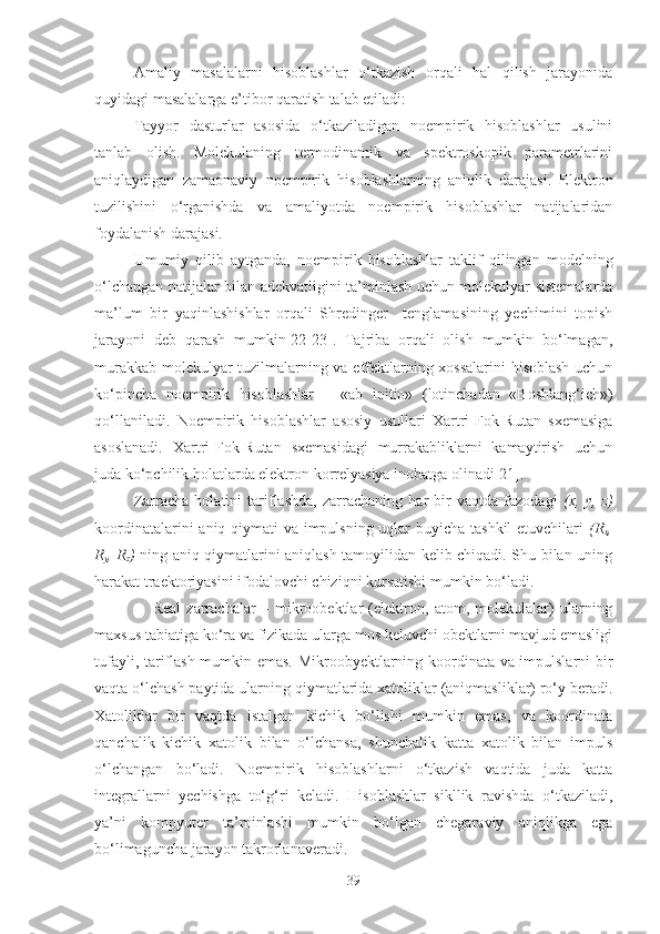 Amaliy   masalalarni   hisoblashlar   o‘tkazish   orqali   hal   qilish   jarayonida
quyidagi masalalarga e’tibor qaratish talab etiladi: 
Tayyor   dasturlar   asosida   o‘tkaziladigan   noempirik   hisoblashlar   usulini
tanlab   olish.   Molekulaning   termodinamik   va   spektroskopik   parametrlarini
aniqlaydigan   zamaonaviy   noempirik   hisoblashlarning   aniqlik   darajasi.   Elektron
tuzilishini   o‘rganishda   va   amaliyotda   noempirik   hisoblashlar   natijalaridan
foydalanish darajasi.
Umumiy   qilib   aytganda,   noempirik   hisoblashlar   taklif   qilingan   modelning
o‘lchangan natijalar bilan adekvatligini ta’minlash uchun molekulyar sistemalarda
ma’lum   bir   yaqinlashishlar   orqali   Shredinger     tenglamasining   yechimini   topish
jarayoni   deb   qarash   mumkin[22-23].   Tajriba   orqali   olish   mumkin   bo‘lmagan,
murakkab molekulyar tuzilmalarning va effektlarning xossalarini  hisoblash uchun
ko‘pincha   noempirik   hisoblashlar   –   «ab   initio»   (lotinchadan   «Boshlang‘ich»)
qo‘llaniladi.   Noempirik   hisoblashlar   asosiy   usullari   Xartri-Fok-Rutan   sxemasiga
asoslanadi.   Xartri-Fok-Rutan   sxemasidagi   murrakabliklarni   kamaytirish   uchun
juda ko‘pchilik holatlarda elektron korrelyasiya inobatga olinadi[21].
Zarracha   holatini   tariflashda,   zarrachaning   har   bir   vaqtda   fazodagi   (x,   y,   z)
koordinatalarini  aniq qiymati va impulsning uqlar buyicha tashkil  etuvchilari   (R
x ,
R
y , R
z )   ning aniq qiymatlarini aniqlash tamoyilidan kelib chiqadi. Shu bilan uning
harakat traektoriyasini ifodalovchi chiziqni kursatishi mumkin bo‘ladi.
                    Real   zarrachalar   –   mikroobektlar   (elektron,   atom,   molekulalar)   ularning
maxsus tabiatiga ko‘ra va fizikada ularga mos keluvchi obektlarni mavjud emasligi
tufayli, tariflash mumkin emas. Mikroobyektlarning koordinata va impulslarni bir
vaqta o‘lchash paytida ularning qiymatlarida xatoliklar (aniqmasliklar) ro‘y beradi.
Xatoliklar   bir   vaqtda   istalgan   kichik   bo‘lishi   mumkin   emas,   va   koordinata
qanchalik   kichik   xatolik   bilan   o‘lchansa,   shunchalik   katta   xatolik   bilan   impuls
o‘lchangan   bo‘ladi.   Noempirik   hisoblashlarni   o‘tkazish   vaqtida   juda   katta
integrallarni   yechishga   to‘g‘ri   keladi.   Hisoblashlar   sikllik   ravishda   o‘tkaziladi,
ya’ni   kompyuter   ta’minlashi   mumkin   bo‘lgan   chegaraviy   aniqlikga   ega
bo‘limaguncha jarayon takrorlanaveradi.
39 