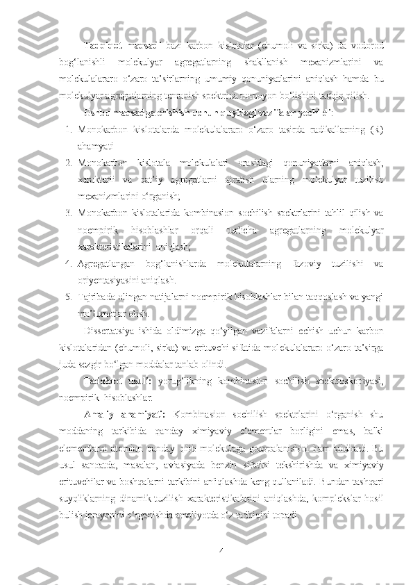 Tadqiqot   maqsadi   bazi   karbon   kislotalar   (chumoli   va   sirka)   da   vodorod
bog‘lanishli   molekulyar   agregatlarning   shakllanish   mexanizmlarini   va
molekulalararo   o‘zaro   ta’sirlarning   umumiy   qonuniyatlarini   aniqlash   hamda   bu
molekulyar agregatlarning tenranish spektrida nomoyon bo‘lishini tadqiq qilish.  
Ushbu maqsadga erishish uchun quyidagi vazifalar y е childi : 
1. Monokarbon   kislotalarda   molekulalararo   o‘zaro   tasirda   radikallarning   (R)
ahamyati
2. Monokarbon   kislotala   molekulalari   orasidagi   qonuniyatlarni   aniqlash,
xarakterli   va   qat’iy   agregatlarni   ajratish   ularning   molekulyar   tuzilish
mexanizmlarini o‘rganish;
3. Monokarbon   kislotalarida   kombinasion   sochilish   spektrlarini   tahlil   qilish   va
noempirik   hisoblashlar   orqali   turlicha   agregatlarning   molekulyar
xarakteristikalarini  aniqlash;
4. Agregatlangan   bog‘lanishlarda   molekulalarning   fazoviy   tuzilishi   va
oriyentasiyasini aniqlash.
5. Tajribada olingan natijalarni noempirik hisoblashlar bilan taqqoslash va yangi
ma’lumotlar olish.
Diss е rtatsiya   ishida   oldimizga   qo‘yilgan   vazifalarni   е chish   uchun   karbon
kislotalaridan (chumoli, sirka)  va erituvchi  sifatida mol е kulalararo o‘zaro ta’sirga
juda s е zgir bo‘lgan moddalar tanlab olindi.
Tadqiqot   usuli:   yorug‘likning   kombinasion   sochilish   spektroskopiyasi ,
no empirik  hisoblashlar. 
Amaliy   ahamiyati:   Kombinasion   sochilish   spektrlarini   o‘rganish   shu
moddaning   tarkibida   qanday   ximiyaviy   elementlar   borligini   emas,   balki
elementlarni   atomlari   qanday   qilib   molekulaga   gruppalanishini   ham   bildiradi.   Bu
usul   sanoatda,   masalan,   aviasiyada   benzin   sifatini   tekshirishda   va   ximiyaviy
erituvchilar va boshqalarni tarkibini an'iqlashda keng qullaniladi. Bundan tashqari
suyqliklarning   dinamik-tuzilish   xarakteristikalarini   aniqlashda,   komplekslar   hosil
bulish jarayonini o‘rganishda amaliyotda o‘z tadbiqini topadi.
4 