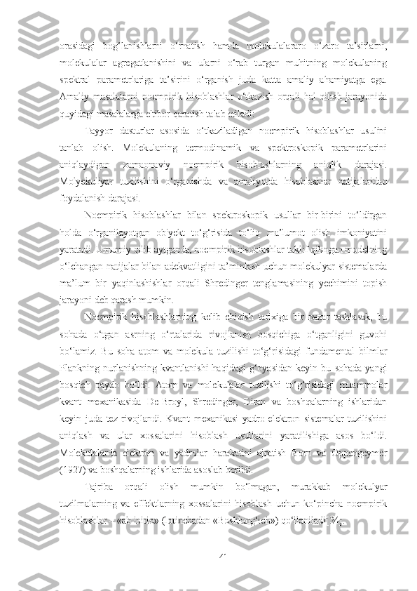 orasidagi   bog‘lanishlarni   o‘rnatish   hamda   mol e kulalararo   o‘zaro   ta’sirlarni,
molekulalar   agr e gatlanishini   va   ularni   o‘rab   turgan   muhitning   molekulaning
sp e ktral   param e trlariga   ta’sirini   o‘rganish   juda   katta   amaliy   ahamiyatga   ega.
Amaliy   masalalarni   noempirik   hisoblashlar   o‘tkazish   orqali   hal   qilish   jarayonida
quyidagi masalalarga e'tibor qaratish talab etiladi:
Tayyor   dasturlar   asosida   o‘tkaziladigan   noempirik   hisoblashlar   usulini
tanlab   olish.   Molekulaning   termodinamik   va   spektroskopik   parametrlarini
aniqlaydigan   zamaonaviy   noempirik   hisoblashlarning   aniqlik   darajasi.
Molyekuliyar   tuzilishini   o‘rganishda   va   amaliyotda   hisoblashlar   natijalaridan
foydalanish darajasi.
Noempirik   hisoblashlar   bilan   spektroskopik   usullar   bir-birini   to‘ldirgan
holda   o‘rganilayotgan   ob'yekt   to‘g‘risida   to‘liq   ma’lumot   olish   imkoniyatini
yaratadi. Umumiy qilib aytganda, noempirik hisoblashlar taklif qilingan modelning
o‘lchangan natijalar bilan adekvatligini ta’minlash uchun molekulyar sistemalarda
ma’lum   bir   yaqinlashishlar   orqali   Shredinger   tenglamasining   yechimini   topish
jarayoni deb qarash mumkin.
Noempirik   hisoblashlarning   kelib   chiqish   tarixiga   bir   nazar   tashlasak,   bu
sohada   o‘tgan   asrning   o‘rtalarida   rivojlanish   bosqichiga   o‘tganligini   guvohi
bo‘lamiz.   Bu   soha   atom   va   molekula   tuzilishi   to‘g‘risidagi   fundamental   bilmlar
Plankning   nurlanishning   kvantlanishi   haqidagi   g‘oyasidan   keyin   bu   sohada   yangi
bosqich   paydo   bo‘ldi.   Atom   va   molekulalar   tuzilishi   to‘g‘risidagi   muammolar
kvant   mexanikasida   De-Broyl,   Shredinger,   Diran   va   boshqalarning   ishlaridan
keyin   juda   tez   rivojlandi.   Kvant   mexanikasi   yadro-elektron   sistemalar   tuzilishini
aniqlash   va   ular   xossalarini   hisoblash   usullarini   yaratilishiga   asos   bo‘ldi.
Molekulalarda   elektron   va   yadrolar   harakatini   ajratish   Born   va   Oppengeymer
(1927) va boshqalarning ishlarida asoslab berildi.
Tajriba   orqali   olish   mumkin   bo‘lmagan,   murakkab   molekulyar
tuzilmalarning   va   effektlarning   xossalarini   hisoblash   uchun   ko‘pincha   noempirik
hisoblashlar – «ab initio» (lotinchadan «Boshlang‘ich») qo‘llaniladi[24].
41 