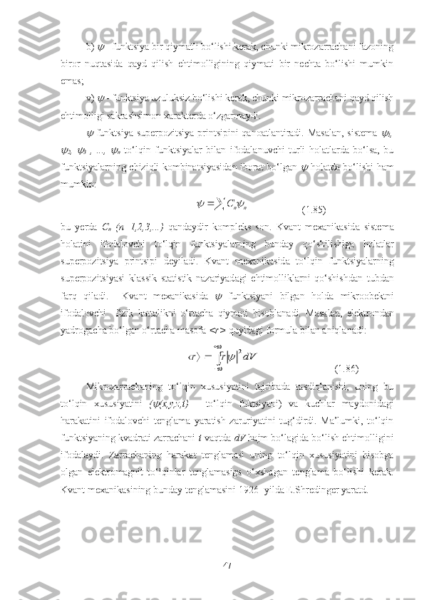 b)    - funktsiya bir qiymatli bo‘lishi kerak, chunki mikrozarrachani fazoning
biror   nuqtasida   qayd   qilish   ehtimolligining   qiymati   bir   nechta   bo‘lishi   mumkin
emas;
v) 
  - funktsiya uzuluksiz bo‘lishi kerak, chunki mikrozarrachani qayd qilish
ehtimolligi sakrashsimon xarakterda o‘zgarmaydi.	

-funktsiya superpozitsiya printsipini qanoatlantiradi. Masalan, sistema  	
1 ,	

2 ,  	
3   ,   ...,  	
n   to‘lqin   funktsiyalar   bilan   ifodalanuvchi   turli   holatlarda   bo‘lsa,   bu
funktsiyalarning chiziqli kombinatsiyasidan iborat bo‘lgan  	
   holatda bo‘lishi ham
mumkin:
                           	
		n	nC		                      (1.85)
bu   y erd a   C
n   ( n =1,2,3,...)   q a nd a ydir   kompleks   son .   Kv a nt   mex a nik a sid a   sistem a
hol a tini   ifod a lovchi   to‘lqin   funktsiyal a rning   bund a y   qo‘shilishig a   hol a tl a r
superpozitsiya   printsipi   deyil a di .   Kv a nt   mex a nik a sid a   to‘lqin   funktsiyal a rning
superpozitsiyasi   kl a ssik   st a tistik   n a z a riyad a gi   ehtimollikl a rni   qo‘shishd a n   tubd a n
f a rq   qil a di .     Kv a nt   mex a nik a sid a  	
   funktsiyani   bilg a n   hold a   mikroobektni
ifod a lovchi     fizik   k a tt a likni   o‘rt a ch a   qiym a ti   hisobl a n a di .   M a s a l a n ,   elektrond a n
yadrog a ch a  bo‘lg a n   o‘rt a ch a  m a sof a  < r >   quyid a gi   formul a  bil a n  a niql a n a di :
                                    
∫

	
			dV	r	r	2	                               (1.86)
Mikrozarrachaning   to‘lqin   xususiyatini   tajribada   tasdiqlanishi,   uning   bu
to‘lqin   xususiyatini   (	
 (x,y,z,t)   -   to‘lqin   fuktsiyani)   va   kuchlar   maydonidagi
harakatini   ifodalovchi   tenglama   yaratish   zaruriyatini   tug‘dirdi.   Ma’lumki,   to‘lqin
funktsiyaning kvadrati zarrachani  t -vaqtda  d V  hajm bo‘lagida bo‘lish ehtimolligini
ifodalaydi.   Zarrachaning   harakat   tenglamasi   uning   to‘lqin   xususiyatini   hisobga
olgan   elektromagnit   to‘lqinlar   tenglamasiga   o‘xshagan   tenglama   bo‘lishi   kerak.
Kvant mexanikasining bunday tenglamasini 1926- yilda E.Shredinger yaratd.
47 