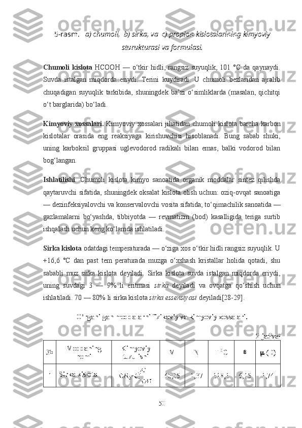 5-rasm.    a) chumoli,  b) sirka, va  c) propion kislotalarining kimyoviy
sturukturasi va formulasi.
Chumoli   kislota   HCOOH   —  o‘tkir   hidli,   rangsiz   suyuqlik,  101   °C   da   qaynaydi.
Suvda   istalgan   miqdorda   eriydi.   Terini   kuydiradi.   U   chumoli   bezlaridan   ajralib
chuqadigan   suyuqlik   tarkibida,   shuningdek   ba’zi   o‘simliklarda   (masalan,   qichitqi
o‘t barglarida) bo‘ladi.
Kimyoviy xossalari.   Kimyoviy xossalari jihatidan chumoli kislota barcha karbon
kislotalar   orasida   eng   reaksiyaga   kirishuvchisi   hisoblanadi.   Bung   sabab   shuki,
uning   karboksil   gruppasi   uglevodorod   radikali   bilan   emas,   balki   vodorod   bilan
bog‘langan.
Ishlatilishi .   Chumoli   kislota   kimyo   sanoatida   organik   moddalar   sintez   qilishda
qaytaruvchi sifatida, shuningdek oksalat kislota olish uchun: oziq-ovqat sanoatiga
— dezinfeksiyalovchi va konservalovchi vosita sifatida; to‘qimachilik sanoatida —
gazlamalarni   bo‘yashda,   tibbiyotda   —   revmatizm   (bod)   kasalligida   teriga   surtib
ishqalash uchun keng ko‘lamda ishlatiladi.
Sirka kislota  odatdagi temperaturada — o‘ziga xos o‘tkir hidli rangsiz suyuqlik. U
+16,6   °C   dan   past   tem   peraturada   muzga   o‘xshash   kristallar   holida   qotadi,   shu
sababli   muz   sirka   kislota   deyiladi.   Sirka   kislota   suvda   istalgan   miqdorda   eriydi,
uning   suvdagi   3   —   9%   li   eritmasi   sirka   deyiladi   va   ovqatga   qo‘shish   uchun
ishlatiladi. 70 — 80% li sirka kislota  sirka essensiyasi  deyiladi[28-29].  
O‘rganilgan moddalarni  fizikaviy va kimyoviy xossalari.
2-jadval
№ Moddaning
nomi Kimyoviy
tuzulishi М N T
  0
С 
  ( D )
1 Sirka kislota
60,05 1,37 118,1 6,15 1,74
50 