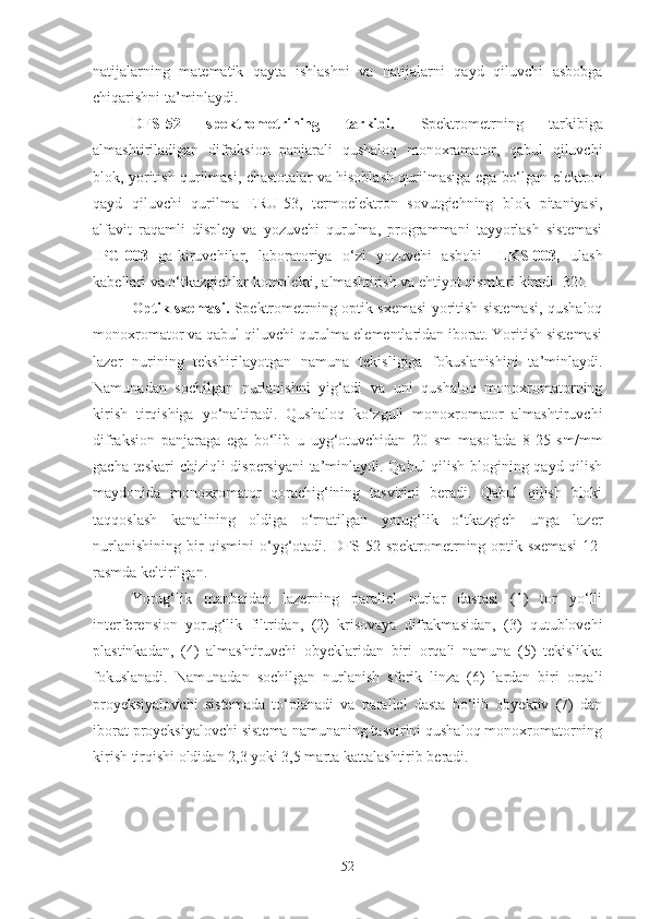 natijalarning   matematik   qayta   ishlashni   va   natijalarni   qayd   qiluvchi   asbobga
chiqarishni ta’minlaydi.
DFS-52   spektrometrining   tarkibi.   Spektrometrning   tarkibiga
almashtiriladigan   difraksion   panjarali   qushaloq   monoxramator,   qabul   qiluvchi
blok, yoritish qurilmasi, chastotalar va hisoblash qurilmasiga ega bo‘lgan elektron
qayd   qiluvchi   qurilma   ERU-53,   termoelektron   sovutgichning   blok   pitaniyasi,
alfavit   raqamli   displey   va   yozuvchi   qurulma,   programmani   tayyorlash   sistemasi
IPG-003    ga kiruvchilar,   laboratoriya   o‘zi   yozuvchi   asbobi      LKS-003,    ulash
kabellari va o‘tkazgichlar komplekti, almashtirish va ehtiyot qismlari kiradi [32].
Optik sxemasi.   Spektrometrning optik sxemasi yoritish sistemasi, qushaloq
monoxromator va qabul qiluvchi qurulma elementlaridan iborat. Yoritish sistemasi
lazer   nurining   tekshirilayotgan   namuna   tekisligiga   fokuslanishini   ta’minlaydi.
Namunadan   sochilgan   nurlanishni   yig‘adi   va   uni   qushaloq   monoxromatorning
kirish   tirqishiga   yo‘naltiradi.   Qushaloq   ko‘zguli   monoxromator   almashtiruvchi
difraksion   panjaraga   ega   bo‘lib   u   uyg‘otuvchidan   20   sm   masofada   8-25   sm/mm
gacha teskari chiziqli dispersiyani  ta’minlaydi. Qabul qilish blogining qayd qilish
maydonida   monoxromator   qorachig‘ining   tasvirini   beradi.   Qabul   qilish   bloki
taqqoslash   kanalining   oldiga   o‘rnatilgan   yorug‘lik   o‘tkazgich   unga   lazer
nurlanishining bir qismini  o‘yg‘otadi. DFS-52 spektrometrning optik sxemasi   12 -
rasmda keltirilgan.
Yorug‘lik   manbaidan   lazerning   parallel   nurlar   dastasi   (1)   tor   yo‘lli
interferension   yorug‘lik   filtridan,   (2)   krisovaya   difrakmasidan,   (3)   qutublovchi
plastinkadan,   (4)   almashtiruvchi   obyeklaridan   biri   orqali   namuna   (5)   tekislikka
fokuslanadi.   Namunadan   sochilgan   nurlanish   sferik   linza   (6)   lardan   biri   orqali
proyeksiyalovchi   sistemada   to‘planadi   va   parallel   dasta   bo‘lib   obyektiv   (7)   dan
iborat proyeksiyalovchi sistema namunaning tasvirini qushaloq monoxromatorning
kirish tirqishi oldidan 2,3 yoki 3,5 marta kattalashtirib beradi.
52 