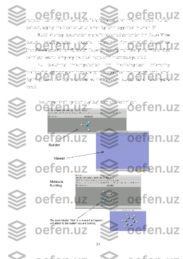 natijalarni uch o‘lchamli fazoda grafik ko‘rinishida olish imkonini beradi. Bundan
tashqari, keyingi hisoblashlar uchun kirish fayllarini tayyorlash mumkin[24]. 
Xuddi shunday dasturlardan eng ko‘p ishlatiladiganlaridan biri Gauss View
dasturi   imkoniyatlariga   qisqacha   to‘xtalib   o‘tmoqchimiz.   GaussView
(http://www.gaussian.com/) dasturi Gaussian dasturiy majmuasi yordamida amalga
oshirilgan kvanto-kimyoviy hisoblash natijalarini interpretasiya qiladi. 
Bu   dasturning   imkoniyatlaridan   biri   hisoblanayotgan   brikmaning
boshlang‘ich geometriyasini ineraktiv rejimda tayyorlash imkoniyatini berib, kirish
faylini  (Gauss  Job File) hosil  qilish va hisoblashlarni  kuzatib borish imkoniyatini
beradi. 
Dasturning ishchi oynalari quyidagi rasmlarda keltirilgan:
57 