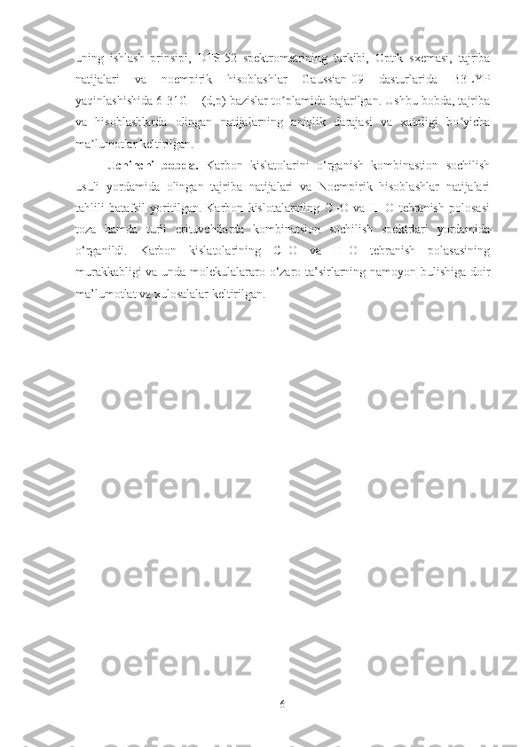 uning   ishlash   prinsipi,   DFS-52   spektrometrining   tarkibi,   Optik   sxemasi,   t ajriba
natijalari   va   noempirik   hisoblashlar   Gaussian-09   dasturlarida   B3LYP
yaqinlashishida 6-31G++(d,p) bazislar to plamida bajarilgan. Ushbu bobda, tajribaʼ
va   hisoblashlarda   olingan   natijalarning   aniqlik   darajasi   va   xatoligi   bo yicha	
ʼ
ma lumotlar keltirilgan.	
ʼ
Uchinchi   bobda.   Karbon   kislatolarini   o‘rganish   kombinastion   sochilish
usuli   yordamida   olingan   tajriba   natijalari   va   Noempirik   hisoblashlar   natijalari
tahlili   batafsil   yoritilgan.   Karbon   kislotalarining   C=O   va   H−O   tebranish   polosasi
toza   hamda   turli   erituvchilarda   kombinatsion   sochilish   spektrlari   yordamida
o‘rganildi.   Karbon   kislatolarining   C=O   va   H−O   tebranish   polasasining
murakkabligi va unda molekulalararo o‘zaro ta’sirlarning namoyon bulishiga doir
ma’lumotlat va xulosalalar keltirilgan.
6 