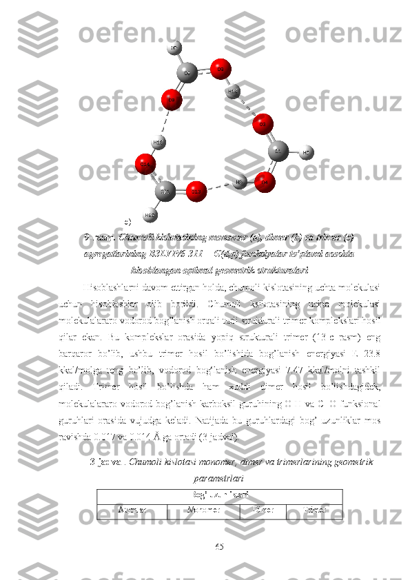 c)
9-rasm . Chumoli kislotasining monomer (a), dimer (b) va trimer (c)
agregatlarining B3LYP/6-311++G(d,p) funksiyalar to’plami asosida
hisoblangan optimal geometrik strukturalari
Hisoblashlarni davom ettirgan holda, chumoli kislotasining uchta molekulasi
uchun   hisoblashlar   olib   borildi.   Chumoli   ksilotasining   uchta   molekulasi
molekulalararo vodorod bog’lanish orqali turli strukturali trimer komplekslari hosil
qilar   ekan.   Bu   komplekslar   orasida   yopiq   strukturali   trimer   (13-c   rasm)   eng
barqaror   bo’lib,   ushbu   trimer   hosil   bo’lishida   bog’lanish   energiyasi   E=23.8
kkal/molga   teng   bo’lib,   vodorod   bog‘lanish   energiyasi   7.47   kkal/molni   tashkil
qiladi.   Trimer   hosil   bo’lishda   ham   xuddi   dimer   hosil   bo’lishdagidek,
molekulalararo vodorod bog’lanish  karboksil  guruhining O-H va C=O  funksional
guruhlari   orasida   vujudga   keladi.   Natijada   bu   guruhlardagi   bog’   uzunliklar   mos
ravishda 0.017 va 0.014 Å ga ortadi (3-jadval).
3-jadval .  Chumoli kislotasi monomer, dimer va trimerlarining geometrik
parametrlari
Bog’ uzunliklari
Atomlar Monomer Dimer Trimer
65 