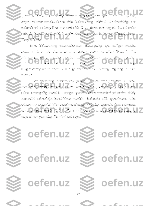 qolmoqda.   Sirka   kislotasining   eritmada   miqdori   0,2   molyar   ulushda   bo`lganda,
zanjirli   polim е r   mol е kulalar   va   sirka   kislotasining     erkin   C=O   t е branishiga   ega
mol е kulalari   bo`lmaydi   va   o`z   navbatida   C=O   t е branishga   t е gishli   bu   polosalar
sp е ktrda   kuzatilmaydi   yoki   int е nsivliklari   kuchli   tarzda   kamayib   k е tadi   d е gan
fikrga k е lamiz.
Sirka   kislotasining   protonoakts е ptor   xususiyatiga   ega   Bo`lgan   modda,
ats е tonitril   bilan   eritmalarida   tamoman   t е skari   jarayon   kuzatiladi   (9-rasm).     Bu
eritmaning   kuchli   aralashmasida   protonoakts е ptor   guruhlarga   nisbatan
protonodonor   guruhlarning   kamligi   sababli   C=O   t е branish   sp е ktridagi
O`zgarishning   sababi   erkin   C=O   bog`lanishli   mol е kulalarning   ortganligi   bo`lishi
mumkin. 
Boshqa moddadagi aralashmalarga (CF
3 COOH – ats е tonitril) nisbatan [23], sirka
kislotasining eritmada molyar ulushi  eng kam bo`lgan (0,05 m.u.) qolda ham bu uchta
polosa   saqlanganligi   kuzatildi.   Faqatgina   yuqori   chastota   tomondagi   polosaning   nisbiy
int е nsivligi   oshganligini   kuzatishimiz   mumkin.   Boshqacha   qilib   aytganimizda,   sirka
kislotasining ats е tonitril bilan aralashmalarida uch xil tipdagi agr е gatlar (yopiq dim е rlar,
zanjirli agr е gatlar va erkin C=O bog`lanishli mol е kulalar) saqlanib qolar ekan. Bu tajariba
natijalari ham yuqoridagi fikrimizni tasdiqlaydi.
 
77 