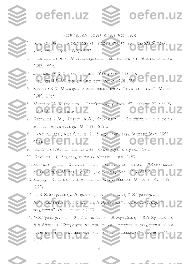 FOYDALANILGAN ADABIYOTLAR
1. Бахшиев   М.Г.   Спектроскопия   межмолекулярных   взаимодействий.   –
Ленинград: Наука. 1972, с.4-22.
2. Шахпаронов   М.И.   Межмолекулярные   взаимодействия.   Москва:   Знание.
1983. - 64 с.
3. Ландсберг Г.С. Оптика. Тошкент "Ўқитувчи" - 1981 йил.
4.  Оралова Н.Д. Молекулярная спектроскопия. 1981. И5
5. Краснов   К.С.   Молекулы   и   химическая   связь.   “Высшая   школа”.   Москва
1984.  C .156
6. Murodov   G ‘.   Xushvaqtov   H . “ Spektroskopiya   asoslari ”   Toshkent   2015.33-37.
124-129.132-136 betlar .
7. Свердлов   Л.М.,   Ковнер   М.А.,   Крайнев   Е.П.   Колебательные   спектры
многоатомных молекул. М.: 1970. 515 с.
8. Пиментал  Дж.,  Мак-Клеллан  О. Водородная  связь.   Москва:   Мир.  1964. -
462 с.
9. Велебров В.М. Водородная связь. Киев. Наукова Думка. 169 с.
10.  Соколов Н.Д. Водородная связь. Москва: Наука, 1989.
11. Денисов   Г.С.,   Соколов   Н.Д.   Водородная   связь.   //Химическая
энциклопедия. Москва: Сов.   Энциклопедия, 1988. Т.1. С.403-404.
12. Калрауш   К.   Спектры   комбинационного   рассеяния.   М.Изд-во   ИЛ.   1952.
С.217.
13.   П.К.Xабибуллаев, Л.А.Булавин, В.Е. Погорелов, Ф.X.Туxватуллин, 
А.И.Лизенгевич, Ш.О.Отажонов, А.Жумабоев.” Динамика молекул в 
жидкостяx”. Фан. Тошкент-2009.
14. Ф.X.Туxватуллин,   У.Н.Ташкенбаев,   А.Жумабаев,   X.А.Xушвактов,
А.А.Абсанов   ”Структура   молекулярных   агрегатов   в   жидкостяx   и   иx
провявления   в   спектраx   комбинатсионного   рассеяния”.   Тошкент.   Фан.
2014.   
80 