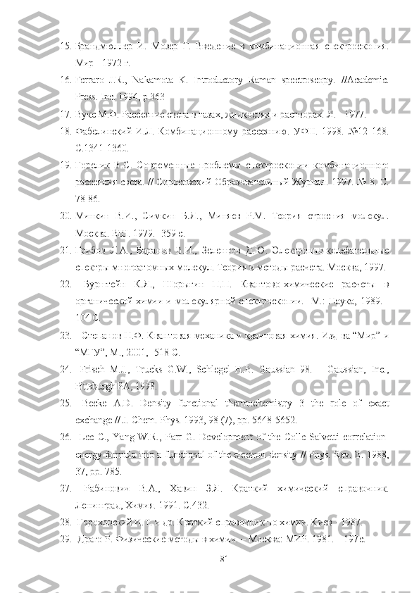15. Брандмюллер   И.   Мозер   Г.   Введение   в   комбинационная   спектроскопия.
Мир - 1972 г.
16. Ferraro   J.R.,   Nakamota   K.   Introductory   Raman   spectroscopy.   //Academic.
Press .  Inc . 1994,  p .363
17. Вукс М.Ф. Рассеяние света в газах, жидкостях и растворах. Л. - 1977.
18. Фабелинский   И.Л.   Комбинационному   рассеянию.   УФН.   1998.   №12   168.
С.1341-1360.
19. Горелик   В.С.   Современные   проблемы   спектроскопии   комбинационного
рассеяния света. // Соросовский Образовательный Журнал. 1997. № 8. С.
78-86.
20. Минкин   В.И.,   Симкин   Б.Я.,   Миняев   Р.М.   Теория   строения   молекул.
Москва. ВШ. 1979. -359 с.
21. Грибов   Л.А.,   Баранов   В.И.,   Зеленцов   Д.Ю.   Электронно-колебательные
спектры многоатомных молекул. Теория и методы расчета. Москва, 1997.
22.   Бурштейн   К.Я.,   Шорыгин   П.П.   Квантово-химические   расчеты   в
органической   химии  и  молекулярной  спектроскопии.  - М.:  Наука,   1989.  -
104  C .
23.       Степанов Н.Ф. Квантовая механика и квантовая химия. Изд-ва “Мир” и
“МГУ”, М., 2001, -518  C .
24.   Frisch   M.J.,   Trucks   G.W.,   Schlegel   H.B.   Gaussian   98.   –   Gaussian,   Inc.,
Pittsburgh PA, 1998 .
25.   Becke   A.D.   Density   functional   thermochemistry   3   the   role   of   exact
exchange // J. Chem. Phys. 1993, 98 (7), pp. 5648-5652.
26.   Lee   C.,   Yang   W.R.,   Parr   G.   Development   of   the   Colle-Salvetti   correlation-
energy formula into a functional of the electron density   // Phys. Rev. B. 1988,
37, pp. 785.
27.   Рабинович   В.А.,   Хавин   З.Я.   Краткий   химический   справочник.
Ленинград, Химия. 1991. С.432.
28.   Гороховский И.Т. и др. Краткий справочник по химии. Киев - 1987.
29.  Драго Р. Физические методы в химии. – Москва: МИР. 1981. – 197 c .
81 