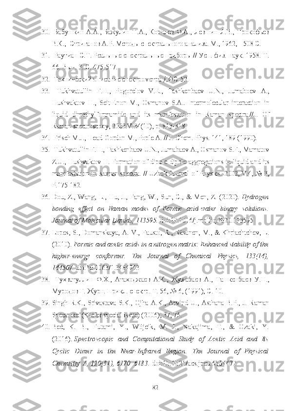 30.   Бабушкин   А.А.,   Бажулин  П.А.,   Королев   Ф.А.,  Левшин   Л.В.,  Прокофьев
В.К.,  Стриганов А.Р. Методы спектрального анализа. М., 1962, - 508 С.
31.  Раутиан С.Т. Реальные спектральные приборы // Усп. физ. наук. 1958. Т.
66. Вып. 3. С. 475-517 .
32.   Технический описание спектрометра ДФС-52.
33.   Tukhvatullin   F . H .,   Pogorelov   V . E .,   Tashkenbaev   U . N .,   Jumaboev   A .,
Hushvaktov   H .,   Seit - Enon   M .,   Osmanov   S . A ..   Intermolecular   interaction   in
liquid   dimethylformamide   and   its   manifestation   in   Raman   spectra.//J.   Of
Raman spectroscopy, 2003.V.34(10), p. 813-818.
34.  Frisch M.J., Head-Gordon M., Pople A. // J. Chem. Phys. 141, 189 (1990).
35.  Tukhvatullin F.H., Tashkenbaev U.N., Jumabaev A., Osmanov S.F., Mamatov
Z.U., Hushvaktov H. Formation of dipole-dipole aggregations in liquid and its
manifestation in Raman spectra. // Uzbek Journal of Physics. 2002, V.4, № 3,
P.175-182.
36. Dou,   Z.,   Wang,   L.,   Hu,   J.,   Fang,   W.,   Sun,   C.,   &   Men,   Z.   (2020).   Hydrogen
bonding   effect   on   Raman   modes   of   Formic   acid-water   binary   solutions.
Journal of Molecular Liquids, 113595.   doi:10.1016/j.molliq.2020.113595
37. Lopes,   S.,   Domanskaya,   A.   V.,   Fausto,   R.,   Räsänen,   M.,   &   Khriachtchev,   L.
(2010).   Formic and acetic acids in a nitrogen matrix: Enhanced stability of the
higher-energy   conformer.   The   Journal   of   Chemical   Physics,   133(14),
144507.   doi:10.1063/1.3484943  
38.   Тухватуллин   Ф . Х .,   Атаходжаев   А . Қ .,   Жумабаев   А .,   Ташкенбаев   У . Н .,
Муродов   Г .  Журн .  Прикл .  спектр .  Т . 56, № 6, (1991),  С . 10.
39. Singh   R.K.,   Srivastava   S.K.,   Ojha   A.K.,   Arvind   U.,   Asthana   B.P.,   J.   Raman
Spectrosc. (Kiefer special issue) (2006), 37, 76.
40. Beć,   K.   B.,   Futami,   Y.,   Wójcik,   M.   J.,   Nakajima,   T.,   &   Ozaki,   Y.
(2016).   Spectroscopic   and   Computational   Study   of   Acetic   Acid   and   Its
Cyclic   Dimer   in   the   Near-Infrared   Region.   The   Journal   of   Physical
Chemistry A, 120(31), 6170–6183.   doi:10.1021/acs.jpca.6b04470
82 