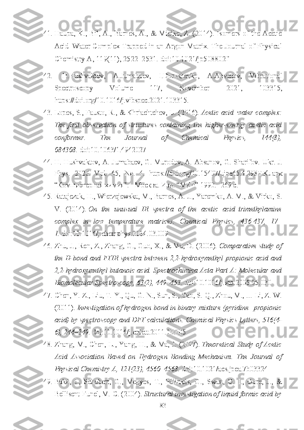 41. Haupa, K., Bil, A., Barnes, A., & Mielke, Z. (2014). Isomers of the Acetic
Acid–Water Complex Trapped in an Argon Matrix. The Journal of Physical
Chemistry A, 119(11), 2522–2531. doi:10.1021/jp508802f
42.   H.Hushvaktov,   A.Jumabaev,   I.Doroshenko,   A.Absanov,   Vibrational
Spectroscopy   Volume   117,   November   2021,   103315,
https://doi.org/10.1016/j.vibspec.2021.103315 .
43. Lopes, S., Fausto, R., & Khriachtchev, L. (2016).   Acetic acid–water complex:
The   first   observation   of   structures   containing   the   higher-energy   acetic   acid
conformer.   The   Journal   of   Chemical   Physics,   144(8),
084308.   doi:10.1063/1.4942027
44. H. Hushvaktov, A. Jumabaev, G. Murodov, A. Absanov, G. Sharifov.   Ukr. J.
Phys.   2020.   Vol.   65,   No.   4.   https://doi.org/10.15407/ujpe65.4.298Т.Кларк
“Компьютерная химия”. - Москва. Изд. “МИР” 1990. -269  c .
45. Ratajczak, H., Wierzejewska, M., Barnes, A. J., Yaremko, A. M., & Virko, S.
V.   (2014).   On   the   unusual   IR   spectra   of   the   acetic   acid–trimethylamine
complex   in   low   temperature   matrices.   Chemical   Physics,   436-437,   17–
1.   doi:10.1016/j.chemphys.2014.03.009  
46. Zhu, J., Ren, Z., Zhang, G., Guo, X., & Ma, D. (2006).   Comparative study of
the H-bond and FTIR spectra  between  2,2-hydroxymethyl  propionic acid and
2,2-hydroxymethyl butanoic acid. Spectrochimica Acta Part A: Molecular and
Biomolecular Spectroscopy, 63(2), 449–453.   doi:10.1016/j.saa.2005.05.030
47. Chen, Y.-Z., Liu, T.-Y., Qu, G.-N., Sun, S., Gao, S.-Q., Zhou, M., … Li, Z.-W.
(2011).   Investigation of hydrogen bond in binary mixture (pyridine+propionic
acid) by spectroscopy and DFT calculations.  Chemical Physics Letters, 516(4-
6), 244–249.   doi:10.1016/j.cplett.2011.10.005
48. Zhang, M.,  Chen,  L., Yang, H., &  Ma,  J. (2017).   Theoretical  Study of  Acetic
Acid   Association   Based   on   Hydrogen   Bonding   Mechanism.   The   Journal   of
Physical Chemistry A, 121(23), 4560–4568.   doi:10.1021/acs.jpca.7b03324  
49. Bakó,   I.,   Schubert,   G.,   Megyes,   T.,   Pálinkás,   G.,   Swan,   G.   I.,   Dore,   J.,   &
Bellisent-Funel, M.-C. (2004).   Structural investigation of liquid formic acid by
83 