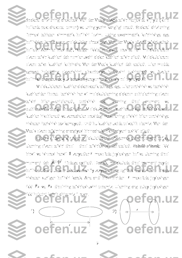 		
r	
 
	
r
1)
2)Sp е ktral chiziqning chastotasi  Van-d е r-Vaals o‘zaro ta’sir natijasida siljiydi (ko ‘ p
hollarda past chastota   tomon) va uning yarim k е ngligi ortadi. Sp е ktral chiziqning
formasi   tabiatan   simm е trik   bo‘lishi   lozim.   Uning   ass е mm е trik   ko‘rinishga   ega
bo ‘ lishiga   ham   asosan   mol е kulalar   o‘rtasidagi   Van-d е r-Vaals   o‘zaro   ta’siri   sabab
bo ‘ ladi.   Atomlar   orasidagi,   istalgan   ikkita   molekula   orasida   ham   molekulalararo
o'zaro ta’sir kuchlari deb nomlanuvchi elektr kuchlari ta’sir qiladi. Molekulalararo
o'zaro   ta’sp   kuchlari   ko'pincha   Van-der-Vaals   kuchlari   deb   ataladi.   Ular   modda
agregat   holatining   o'zgarishini,   absorbtsiya   hodisasini   tushintiradi   va   fazalar
bo'linish chegarasida yuz beruvchi jarayonlarda asosiy rol o'ynaydi.[2]
Molekulalararo kuchlar elektrostatik tabiatga ega. Ular tortishish va itarishish
kuchlaridan iborat. Itarishish har xil molekulalarning elektron qobiqlarining o'zaro
ta’siri   bilan   aniqlanadi,   tortishish   esa   ularning   dipol   moment   va
qutblanuvchanligiga   bog‘liqdir.   Molekulalararo   kuchlar   qisqa   ta’sirlashuvchi
kuchlar hisoblanadi  va zarrachalar  orasidagi masofaning o ‘ sishi  bilan tortishishga
nisbatan itarishish tez kamayadi. Endi bu kuchlar ustida to'xtalib o'tamiz. Van-der-
Vaals o'zaro ta’sirning energiyasi bir necha kilokolloriyani tashkil qiladi.
Dipol – dipol ta’sir .Agar molekulalarning  o‘zgarmas dipol momenti bo‘lsa,
ularning o‘zaro ta’siri dipol – dipol ta’sirlashish deb ataladi.   Eslatib o‘tamiz : Ikki
birxil va ishorasi harxil  	
q   zaryadlar  	r   masofada joylashgan bo‘lsa ularning dipol
momenti   deb  	
⃗μ=	q⃗r   ifodaga   aytiladi.   Demak,   molekulada   dipol   momenti   paydo
bo‘lishi uchun, unda musbat va manfiy zaryadlarning og‘irlik markazi bir – biriga
nisbatan   surilgan   bo‘lishi   kerak.   Ana   endi   bir   –   biridan    	
r   masofada   joylashgan
ikki  	
μА   va  	μВ   dipolning  ta’sirlashuvini   topamiz.  Ularning  eng   qulay   joylashgan
ikki holatini ko‘rib chiqamiz 1-rasm.
9 
