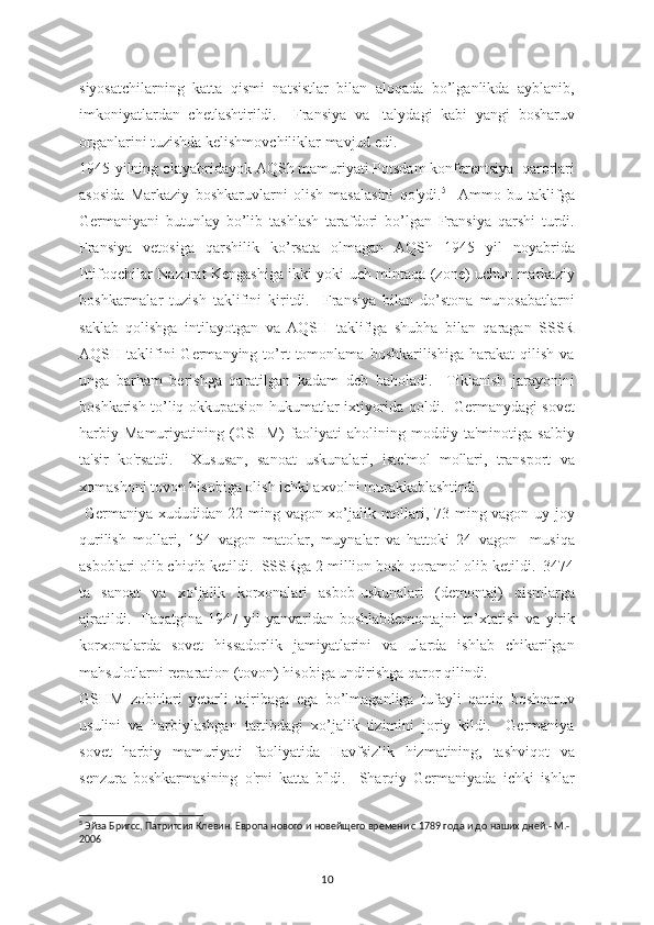 siyosatchilarning   katta   qismi   natsistlar   bilan   aloqada   bo’lganlikda   ayblanib,
imkoniyatlardan   chetlashtirildi.     Fransiya   va   Italydagi   kabi   yangi   bosharuv
organlarini tuzishda kelishmovchiliklar mavjud edi. 
1945-yilning oktyabridayok AQSh mamuriyati Potsdam konferentsiya  qarorlari
asosida   Markaziy   boshkaruvlarni   olish   masalasini   qo'ydi. 5
    Ammo   bu   taklifga
Germaniyani   butunlay   bo’lib   tashlash   tarafdori   bo’lgan   Fransiya   qarshi   turdi.
Fransiya   vetosiga   qarshilik   ko’rsata   olmagan   AQSh   1945   yil   noyabrida
Ittifoqchilar Nazorat Kengashiga ikki yoki uch mintaqa (zone) uchun markaziy
boshkarmalar   tuzish   taklifini   kiritdi.     Fransiya   bilan   do’stona   munosabatlarni
saklab   qolishga   intilayotgan   va   AQSH   taklifiga   shubha   bilan   qaragan   SSSR
AQSH  taklifini   Germanying   to’rt   tomonlama   boshkarilishiga   harakat   qilish   va
unga   barham   berishga   qaratilgan   kadam   deb   baholadi.     Tiklanish   jarayonini
boshkarish to’liq okkupatsion hukumatlar ixtiyorida qoldi.   Germanydagi sovet
harbiy   Mamuriyatining   (GSHM)   faoliyati   aholining   moddiy   ta'minotiga   salbiy
ta'sir   ko'rsatdi.     Xususan,   sanoat   uskunalari,   iste'mol   mollari,   transport   va
xomashoni tovon hisobiga olish ichki axvolni murakkablashtirdi. 
  Germaniya xududidan 22 ming vagon xo’jalik mollari, 73 ming vagon uy-joy
qurilish   mollari,   154   vagon   matolar,   muynalar   va   hattoki   24   vagon     musiqa
asboblari olib chiqib ketildi.  SSSRga 2 million bosh qoramol olib ketildi.  3474
ta   sanoat   va   xo‘jalik   korxonalari   asbob-uskunalari   (demontaj)   qismlarga
ajratildi.    Faqatgina  1947  yil  yanvaridan  boshlabdemontajni   to’xtatish   va  yirik
korxonalarda   sovet   hissadorlik   jamiyatlarini   va   ularda   ishlab   chikarilgan
mahsulotlarni reparation (tovon) hisobiga undirishga qaror qilindi.  
GSHM   zobitlari   yetarli   tajribaga   ega   bo’lmaganliga   tufayli   qattiq   boshqaruv
usulini   va   harbiylashgan   tartibdagi   xo’jalik   tizimini   joriy   kildi.     Germaniya
sovet   harbiy   mamuriyati   faoliyatida   Havfsizlik   hizmatining,   tashviqot   va
senzura   boshkarmasining   o'rni   katta   b'ldi.     Sharqiy   Germaniyada   ichki   ishlar
5
 Эйза Бригсс, Патритсия Клевин. Европа нового и новейщего времени с 1789 года и до наших дней.- М.-
2006
10 