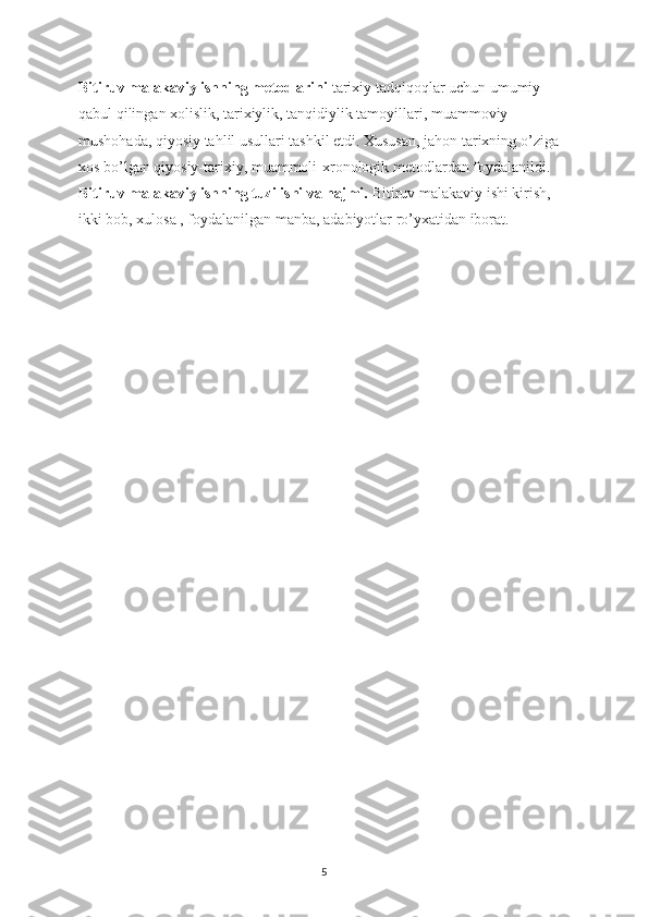 Bitiruv malakaviy ishning metodlarini  tarixiy tadqiqoqlar uchun umumiy 
qabul qilingan xolislik, tarixiylik, tanqidiylik tamoyillari, muammoviy 
mushohada, qiyosiy tahlil usullari tashkil etdi. Xususan, jahon tarixning o’ziga 
xos bo’lgan qiyosiy-tarixiy, muammoli-xronologik metodlardan foydalanildi.
Bitiruv malakaviy ishning tuzilishi va hajmi.  Bitiruv malakaviy ishi kirish, 
ikki bob, xulosa , foydalanilgan manba, adabiyotlar ro’yxatidan iborat.
5 