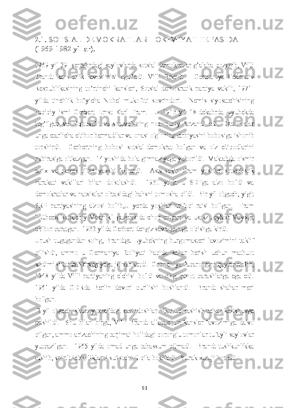 2.1. SOTSIAL DEMOKRATLAR HOKIMIYAT TEPASIDA 
(1969-1982 yillar).
1969 yil 29- sentabrdagi saylovlarda sotsial demokratlar g’alaba qozonib, Villi
Brandt   kanslerlik   lavozimini   egalladi.   Villi   Brandt   –   Germaniya   Federativ
Respublikasining   to‘rtinchi   kansleri,   Sotsial-demokratik   partiya   vakili,   1971-
yilda   tinchlik   bo‘yicha   Nobel   mukofoti   sovrindori.     Nemis   siyosatchisining
haqiqiy   ismi   Gerbert   Ernst   Karl   Fram.     U   1913-yil   18-dekabrda   Lyubekda
tug‘ilgan   va   o‘qituvchi   va   sotuvchining   noqonuniy   farzandi   edi.     Ota-onalar
unga etarlicha e'tibor bermadilar va onasi o'g'lining tarbiyasini bobosiga ishonib
topshirdi.     Gerbertning   bobosi   sotsial-demokrat   bo'lgan   va   o'z   e'tiqodlarini
nabirasiga o'tkazgan.  14 yoshida bola gimnaziyaga yuborildi.  Maktabda o'smir
tarix   va   nemis   tilini   yaxshi   ko'rardi.     Asta-sekin   Fram   yoshlar   sotsialistik
harakati   vakillari   bilan   do'stlashdi.     1930   yilda   u   SDPga   a'zo   bo'ldi   va
demokratlar va natsistlar o'rtasidagi bahsni tomosha qildi.   Bir yil o'tgach, yigit
SRP   partiyasining   a'zosi   bo'lib,U   yerda   yoshlar   ittifoqi   raisi   bo'lgan.     Fram
"Lübeck   Rabochiy   Vestnik"   gazetasida   chop   etilgan   va   ustoz   Jeykob   Vayxga
e'tibor qaratgan.  1932 yilda Gerbert dengiz savdogariga o'qishga kirdi.
Urush   tugagandan   so'ng,   Brandtga   Lyubekning   burgomasteri   lavozimini   taklif
qilishdi,   ammo   u   Germaniya   faoliyati   haqida   xabar   berish   uchun   matbuot
xodimi sifatida Norvegiyaga jo'nab ketdi.  Germaniya fuqaroligini qaytarib olib,
1948   yilda   Villi   partiyaning   elchisi   bo'ldi   va   o'ng   qanot   qarashlarga   ega   edi.
1961   yilda   GDRda   Berlin   devori   qurilishi   boshlandi.     Brandt   shahar   meri
bo'lgan.
 2 yil o'tgach, sharqiy tarafdagi qarindoshlar bilan uchrashish uchun kelishuvga
erishildi.     Shu   bilan   birga,   Villi   Brandt   allaqachon   kansler   lavozimiga   da'vo
qilgan, ammo arizachining tarjimai holidagi qorong'u tomonlar tufayli saylovlar
yutqazilgan.     1965   yilda   omad   unga   tabassum   qilmadi.     Brandt   tushkunlikka
tushib, spirtli ichimliklarni suiiste'mol qila boshladi.  Yurak xuruji bor edi.
51 