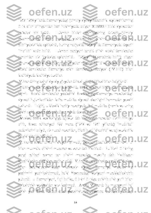 1967-1968 yillarda Germaniyadagi ijtimoiy-siyosiy beqarorlik  saylovchilarning
GFR   e'lon   qilinganidan   beri   hokimiyatda   qolgan   XDS/XSP   bloki   siyosatidan
hafsalasi   pir   bo'ldi.     Hukmron   blokni   mamlakatning   dolzarb   ijtimoiy
muammolarini,   birinchi   navbatda,   yoshlarni   hal   qilishni   istamaganlik   va
qobiliyatsizlikda   ayblashdi,   buning   natijasida   1968   yilda   Germaniyada   deyarli
"inqilob"   sodir   bo'ldi.     Hukmron   partiyani   tanqid   qilish   sotsial-demokratlar
tomonidan   o'z   foydasiga   aylantirildi.     1969-yil   28-sentabrda   bo lib   o tganʻ ʻ
umumxalq saylovlarida nasroniy partiyalari mag lub bo ldi va g alaba qozongan	
ʻ ʻ ʻ
sotsial-demokratlar   Germaniya   erkin   demokratik   partiyasi   (FVDPG)   bilan
koalitsiyada koalitsiya tuzdilar.
 V.Brandtning tashqi siyosiy g‘oyalar doirasi uning tajribasi bilan belgilandi
  G'arbiy   Berlin   burgomasteri   lavozimida   SSSR   vakillari   bilan   o'zaro   aloqalar
hajmi.     Sotsial-demokratlar   yetakchisi   Sovetlarning   Germaniya   masalasidagi
siyosati   hujumkorlikdan   ko‘ra   mudofaa   siyosati   ekanligini   hammadan   yaxshi
tushundi.     To'g'ri,   u   klassik   harbiy   nazariyada   faol   mudofaa   (nemis   va   uning
ta'siri ostida sovet) deb ataladigan ruhda davom etdi. 
  Moskva   SSSR   xavfsizligiga   tajovuz   deb   hisoblagan   narsadan   o'zini   himoya
qilib,   Sovet   rahbariyati   ikki   marta   (1948   va   1961   yillarda)   "mudofaa"
qadamlarini qo'ydi, o'z nuqtai nazaridan, G'arb buni "chaqiriq" va tajovuzkorlik
belgisi sifatida baholadi.
  V.Brandt  Sovet  Ittifoqini  shayton qilmadi, lekin uni  ideallashtirmadi  ham.   U
bilan   muomala   qilishni   muqarrar   va   zarur   deb   hisobladi.     Bu   bizni   GFRning
yangi   rahbari   rasman   tan   olishni   maqsadga   muvofiq   deb   hisoblagan
voqeliklardan  chiqishga majbur  qildi.   V.Brandt  ochiqchasiga  aytdiki, Moskva
bilan   qarama-qarshilikdagi   murosasiz   siyosat   Germaniya   masalasining
yechimini   yaqinlashtirmadi,   balki   Yevropadagi   vaziyatni   murakkablashtirib
yubordi.   U Germaniyani, iloji bo lsa, GDRni  GFRga qo shib olish yo li bilan	
ʻ ʻ ʻ
birlashtirish   vazifasidan   voz   kechmadi.     Ammo   V.Brandt   bu   muammoni   hal
qilish   yo'li   Sovet   Ittifoqi   bilan   yarashish,   umumevropa   muloqoti   yo'lidagi
54 