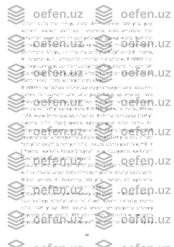 ittifoqni   faollik   bilan   himoya   qilardi.   Ammo   Gensher   1977   yilda   yangi
kaolitsion   taktikani   taklif   etdi.   Parlamentda   sotsial-demokratlar   bilan
hamkorlikni   davom   ettirib   bir   qator   yerlarda   landtag   saylovlarida   XDS   bilan
kaolitsiya   tuzib   ishtirok   etdi.   Bunday   siyosat   “partiya   frontlarini   yumshatish”
deb nomlandi. Nihoyat, EDP ning o’ng qanoti (“iqtisodiy” qanot) X. Frideriks,
M.   Bangeman   va   O.   Lambedorflar   tomonidan   boshqarilar   va   XDS/XSS   bilan
kaolitsiya tuzishga va ular bilan butunlay birlashishga chaqirdi. Bu qaror 1981
yilda Kelndagi EDP partiya syezdida ko’pchilik tomonidan maqullandi, bu esa
hukmron sotsial –liberal kaolitsiyani ancha susaytirdi.
XDS/XSS bloke ilgaridek Parlamentdagi eng yirik fraksiyani tashkil etar, ammo
hozircha   o’z   hukumatini   tuzish   uchun   yetarli   kuchga   ega   emas   edi.   Ikkita
Xristian   demokratik   partiyalarning   o’zaro   munosabati   ham   murakkabligicha
qomoqda edi. 1976 yildagi saylovlarda XDS 38% ovoz va 190 mandat, XSS esa
10,6% ovoz va 53 mandatga ega bo’lgan edi. XDS ning Gamburgdagi (1976 yil
noyabrida   bo’lib   o’tgan)   syezdida   saylangan   yangi   rahbar   Gelmut   Kol
partiyaning   mafkuraviy   poydevorini   yangilashni   endigina   boshlagan   edi.   XDS
ning yangilangan konsepsiyasining dastlabki tamoyili 1978 yilda qabul qilingan
“tamoyillar  dasturi”   da  namoyon  bo’ldi.  Dasturda   atlantik  yakdillik  va  YXHK
(   Yevropa     xavfsizlik   Kengashi)   bayrog’I   ostida   Butunyevropa   xavfsizligini
mustahkamlash muhimligi e’tirof etilgandi.
  Dasturda Germaniya masalasi “ochiq” deb e’lon qilingan bo’lsada, biroq GFR
va GDR o’rtasida tuzilgan barcha bitimlarga rioya qilish zarurligi takidlangandi.
Xristian   democrat   K.   Karstenning   1979   yilda   Prezident   etib   saylanishida
Kolning qo’llab-quvvatlanishi muhim rol o’ynaydi. 
XDSdagi   chuqur   tashkiliy   va   mqfkuraviy   qayta   qurish   F.Y.Shtraus   tomonidan
butun   koalitsiya   rahbarligi   uchun   hal   qiluvchi   kurashni   boshlashga   chaqiriq
bo’ldi.   1976   yildagi   XSS   dasturida   xristian   demokratiyaning   an’anaviy
g’oyalariga   e’tibor   qaratildi.   XSS   tartib   intizom,   barqoqorlik   va   javobgarlik
g’oyalariga   sodiq   qolgan   “xalq   partiyasi”   deb   e’tirof   etildi.   Tashqi   siyosiy
62 