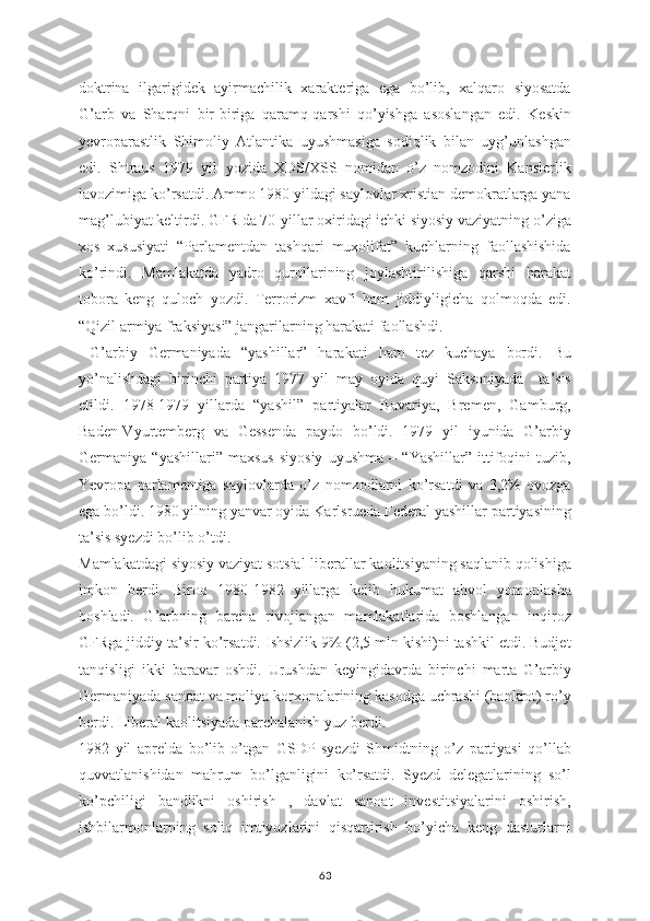 doktrina   ilgarigidek   ayirmachilik   xarakteriga   ega   bo’lib,   xalqaro   siyosatda
G’arb   va   Sharqni   bir-biriga   qaramq-qarshi   qo’yishga   asoslangan   edi.   Keskin
yevroparastlik   Shimoliy   Atlantika   uyushmasiga   sodiqlik   bilan   uyg’unlashgan
edi.   Shtraus   1979   yil   yozida   XDS/XSS   nomidan   o’z   nomzodini   Kanslerlik
lavozimiga ko’rsatdi. Ammo 1980 yildagi saylovlar xristian demokratlarga yana
mag’lubiyat keltirdi. GFR da 70-yillar oxiridagi ichki siyosiy vaziyatning o’ziga
xos   xususiyati   “Parlamentdan   tashqari   muxolifat”   kuchlarning   faollashishida
ko’rindi.   Mamlakatda   yadro   qurollarining   joylashtirilishiga   qarshi   harakat
tobora   keng   quloch   yozdi.   Terrorizm   xavfi   ham   jiddiyligicha   qolmoqda   edi.
“Qizil armiya fraksiyasi” jangarilarning harakati faollashdi.
  G’arbiy   Germaniyada   “yashillar”   harakati   ham   tez   kuchaya   bordi.   Bu
yo’nalishdagi   birinchi   partiya   1977   yil   may   oyida   quyi   Saksoniyada     ta’sis
etildi.   1978-1979   yillarda   “yashil”   partiyalar   Bavariya,   Bremen,   Gamburg,
Baden-Vyurtemberg   va   Gessenda   paydo   bo’ldi.   1979   yil   iyunida   G’arbiy
Germaniya   “yashillari”   maxsus   siyosiy   uyushma   –   “Yashillar”   ittifoqini   tuzib,
Yevropa   parlamentiga   saylovlarda   o’z   nomzodlarni   ko’rsatdi   va   3,2%   ovozga
ega bo’ldi. 1980 yilning yanvar oyida Karlsrueda Federal yashillar partiyasining
ta’sis syezdi bo’lib o’tdi.
Mamlakatdagi siyosiy vaziyat sotsial-liberallar kaolitsiyaning saqlanib qolishiga
imkon   berdi.   Biroq   1980-1982   yillarga   kelib   hukumat   ahvol   yomonlasha
boshladi.   G’arbning   barcha   rivojlangan   mamlakatlarida   boshlangan   inqiroz
GFRga jiddiy ta’sir ko’rsatdi. Ishsizlik 9% (2,5 mln kishi)ni tashkil etdi. Budjet
tanqisligi   ikki   baravar   oshdi.   Urushdan   keyingidavrda   birinchi   marta   G’arbiy
Germaniyada sanoat va moliya korxonalarining kasodga uchrashi (bankrot) ro’y
berdi. Liberal kaolitsiyada parchalanish yuz berdi.
1982   yil   aprelda   bo’lib   o’tgan   GSDP   syezdi   Shmidtning   o’z   partiyasi   qo’llab
quvvatlanishidan   mahrum   bo’lganligini   ko’rsatdi.   Syezd   delegatlarining   so’l
ko’pchiligi   bandlikni   oshirish   ,   davlat   sanoat   investitsiyalarini   oshirish,
ishbilarmonlarning   soliq   imtiyozlarini   qisqartirish   bo’yicha   keng   dasturlarni
63 