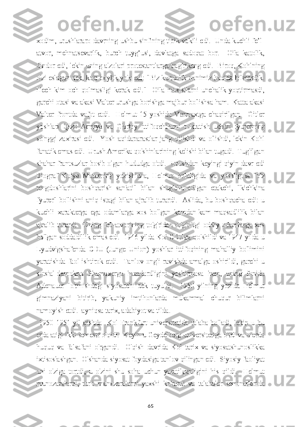 xodim, urushlararo davrning ushbu sinfining tipik vakili edi.   Unda kuchli fe’l-
atvor,   mehnatsevarlik,   burch   tuyg‘usi,   davlatga   sadoqat   bor.     Oila   katolik,
dindor edi, lekin uning a'zolari protestantlarga bag'rikeng edi.   Biroq, Kohlning
o'zi eslaganidek, ko'p boylik yo'q edi: "Biz kundalik nonimiz haqida bilmasdik.
Hech   kim   och   qolmasligi   kerak   edi."     Oila   natsistlarni   unchalik   yoqtirmasdi,
garchi otasi va akasi Valter urushga borishga majbur bo'lishsa ham.  Katta akasi
Valter   frontda   vafot   etdi.     Helmut   15   yoshida   Vermaxtga   chaqirilgan.     Gitler
yoshlari   Qizil   Armiya   va   G'arbiy   ittifoqchilarni   to'xtatish   uchun   fyurerning
so'nggi   zaxirasi   edi.     Yosh   aqidaparastlar   jang   qilishdi   va   o'lishdi,   lekin   Kohl
fanatik emas edi.  Urush Amerika qo'shinlarining kelishi bilan tugadi.  Tug'ilgan
shahar frantsuzlar bosib olgan hududga o'tdi.   Urushdan keyingi qiyin davr edi
Biograf   Kolya   Materning   yozishicha,   Helmut   bolaligida   va   yoshligida   "o'z
tengdoshlarini   boshqarish   san'ati"   bilan   shug'ullanadigan   etakchi,   "kichkina
fyurer"   bo'lishni   aniq   istagi   bilan   ajralib   turardi.     Aslida,   bu   boshqacha   edi:   u
kuchli   xarakterga   ega   odamlarga   xos   bo'lgan   kamdan-kam   maqsadlilik   bilan
ajralib   turardi.     Uning   fe'l-atvorining   to'g'ridan-to'g'riligi   oddiy   odamlarga   xos
bo'lgan soddadillik emas edi.   1946 yilda Kol CDUga qo'shildi va 1947 yilda u
Lyudvigshafenda   CDU   (Junge   Union)   yoshlar   ittifoqining   mahalliy   bo'limini
yaratishda   faol   ishtirok   etdi.     Tanlov   ongli   ravishda   amalga   oshirildi,   garchi   u
sotsial-demokrat   Shumaxerga   hamdardligini   yashirmasa   ham,   uning   fonida
Adenauer   "o'tmishdagi   siyosatchi"dek   tuyuldi.     1950   yilning   yozida   Helmut
gimnaziyani   bitirib,   yakuniy   imtihonlarda   mukammal   chuqur   bilimlarni
namoyish etdi.  ayniqsa tarix, adabiyot va tilda.
  1950   1951   yil   qishda     Kol   Frankfurt   universitetida   talaba   bo'ladi,   lekin   u   bu
erda atigi ikki semestr o'qidi.  Keyin u Geydelberg universitetiga o'tdi va u erda
huquq   va   falsafani   o'rgandi.     O'qish   davrida   Kol   tarix   va   siyosatshunoslikka
ixtisoslashgan.  O'shanda siyosat foydasiga tanlov qilingan edi.  Siyosiy faoliyat
uni   o'ziga   tortdi,   u   o'zini   shu   soha   uchun   yaratilganligini   his   qildi.     Helmut
munozaralarni,   turli   munozaralarni   yaxshi   ko'rardi   va   talabalar   seminarlarida
65 