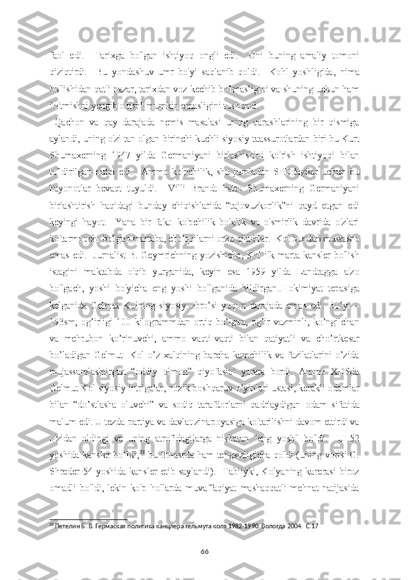 faol   edi.     Tarixga   bo'lgan   ishtiyoq   ongli   edi.     Uni   buning   amaliy   tomoni
qiziqtirdi.     Bu   yondashuv   umr   bo'yi   saqlanib   qoldi.     Kohl   yoshligida,   nima
bo'lishidan qat'i nazar, tarixdan voz kechib bo'lmasligini va shuning uchun ham
"o'tmishni yengib o'tish" mumkin emasligini tushundi.
  Qachon   va   qay   darajada   nemis   masalasi   uning   qarashlarining   bir   qismiga
aylandi, uning o'zi tan olgan birinchi kuchli siyosiy taassurotlardan biri bu Kurt
Shumaxerning   1947   yilda   Germaniyani   birlashishini   ko'rish   ishtiyoqi   bilan
to'ldirilgan   nutqi   edi.     Ammo   ko'pchilik,   shu   jumladan   SPDdagilar   uchun   bu
bayonotlar   bevaqt   tuyuldi.     Villi   Brandt   hatto   Shumaxerning   Germaniyani
birlashtirish   haqidagi   bunday   chiqishlarida   “tajovuzkorlik”ni   qayd   etgan   edi
keyingi   hayot.     Yana   bir   fakt:   ko'pchilik   bolalik   va   o'smirlik   davrida   o'zlari
ko'tarmoqchi bo'lgan martaba, cho'qqilarni orzu qiladilar.  Kol bundan mustasno
emas edi.   Jurnalist  B. Geymrichning yozishicha, Kol ilk marta kansler bo'lish
istagini   maktabda   o'qib   yurganida,   keyin   esa   1959   yilda   Landtagga   a'zo
bo'lgach,   yoshi   bo'yicha   eng   yoshi   bo'lganida   bildirgan..Hokimiyat   tepasiga
kelganida   Gelmut   Kolning   siyosiy   obro’si   yuqori   darajada   emas   edi.   Bo’yi   –
193sm,   og’irligi   100   kilogrammdan   ortiq   bo’lgan,   og’ir   vazminli,   ko’ngilchan
va   mehrubon   ko’rinuvchi,   ammo   vaqti-vaqti   bilan   qatiyatli   va   cho’rtkesar
bo’ladigan   Gelmut     Kol   o’z   xalqining   barcha   kamchilik   va   fazilatlarini   o’zida
mujassamlashtirgan   “oddiy   olmon”   qiyofasini   yarata   bordi.   Ammo   XDSda
Gelmut Kol siyosiy intrigalar, nozik boshqaruv o’yinlari ustasi, kerakli odamlar
bilan   “do’stlasha   oluvchi”   va   sodiq   tarafdorlarni   qadrlaydigan   odam   sifatida
malum edi.   U tezda partiya va davlat zinapoyasiga ko'tarilishni davom ettirdi va
o'zidan   oldingi   va   uning   atrofidagilarga   nisbatan   "eng   yosh"   bo'ldi.     U   52
yoshida kansler  bo‘ldi, 22
  bu 20-asrda ham tengsizligicha qoldi (uning vorisi  G.
Shreder   54  yoshida   kansler   etib   saylandi).    Tabiiyki,   Kolyaning  karerasi   biroz
omadli   bo'ldi,   lekin   ko'p   hollarda   muvaffaqiyat   mashaqqatli   mehnat   natijasida
22
 Петелин Б. В. Гермаская политика канцлера гельмута коля 1982-1990. Вологда 2004.  С.17
66 