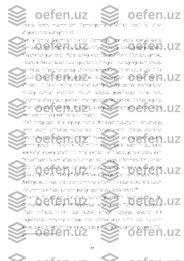 orasida   barcha   muammolarni   Germaniyaning   qo’shilishi   orqali   hal   qilish
g’oyasi tobora kuchayib bordi.  
1980-yillarning   2-yarmidan   boshlab   Germaniya   Demokratik   Respublikasida
ham tashqi, ham ichki omillar ta sirida bo lgan ijtimoiy-iqtisodiy vaziyatda sifatʼ ʻ
o zgarishlari yuz berdi.   Yangi tarixiy sharoitda endi o‘zini G‘arbdan, ayniqsa,	
ʻ
Federativ  respublikadan   butunlay  ajratib  bo‘lmaydi.    Bunday   siyosatni   amalga
oshirishga   bo'lgan   har   qanday   urinishlar   samarasiz   bo'lib   chiqdi,   chunki   GDR
hududi   to'liq   G'arb   televideniesi   va   radiostansiyalari   tomonidan   nazorat
qilingan.     GDR   aholisining   noroziligi   kuchayib   borayotganiga   qaramay   (ular
moddiy   turmush   sharoitlari   ma'lum   darajada   yaxshilangan   bo'lsa   ham,
o'zlarining   cheklangan   yashash   imkoniyatlariga   va   ayniqsa   G'arbga   sayohat
qilish to'siqlariga dosh bera olmadilar), Rossiyadagi hokimiyat tuzilmasi. GDR
hech qachon jiddiy xavf ostida bo'lmagan.  
O’sib   borayotgan   ichki   siyosiy   inqiroz   Xonekker   hukumatini   ochiqchasiga
terror   usulini   qo’llashga   majbur   etdi.   G’arbga   qochib   o’tishga   urunishlar
berahmlik bilan jazolanar edi. “Shtazi” maxsus xizmati keng qamrovli josuslik
tizimini   yaratdi.   GDR   aholisi   18,4   million   kishini   tashkil   etgani   holda,   davlat
xavfsizligi   shaxsiy   tarkibi   100   ming   kishidan   oshib   ketdi,   yana   shuncha   kishi
“Shtazi” agentlik tarmog’iga jalb qilingan edi. Bularga qo’shimcha 2 milliondan
ortiq   GBSP   a’zolari   ham   bor   edi.   Shunga   qaramay,   sotsialistik   tuzumning
tanazulli yaqin edi. 1989 yil kuzida Chexoslovakiya bilan ochiq chegara orqali
Avstriya   va   GFRga   qochoqlar   oqimining   ko’lami   GDRdagi   sotsialistik   tuzum
o’z umrining so’nggi kunlarini yashayotganligidan darak berardi. 27
GDRning   40   yilligini   nishonlash   kunlari   yaqinlashib   kelmoqda   edi.   M.
Gorbachevning   1989   yil   6   oktyabrdagi   safari   sirtdan   “do’stona”   vaziyatda
o’tgan   bo’lsada,   GBSP   dagi   kurash   so’nggi   nuqtasiga   kelgandi.   7-8
oktyabrlarda   ommaning   politsiya   bilan   to’qnashuvlari   bo’lib   otdi.   Bu   qonli
voqea davlat rahbarlarini siyosiy xatolarga yo’l qo’yishda ayblashga asos bo’ldi.
27
77 