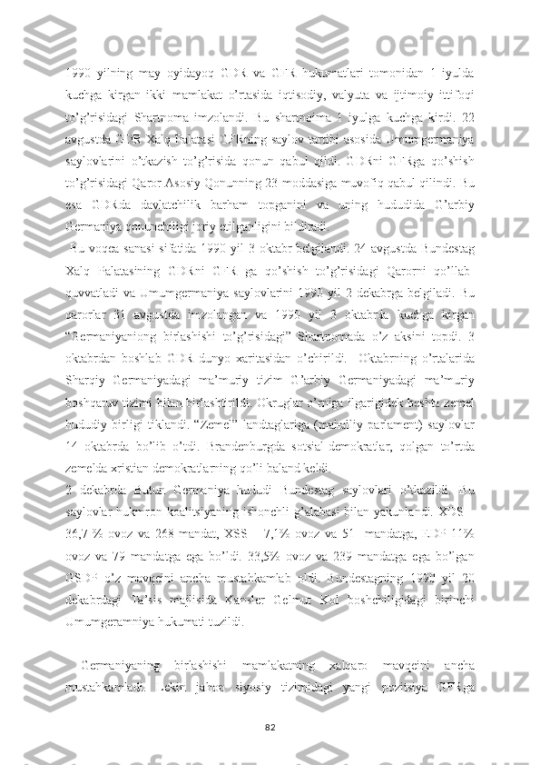 1990   yilning   may   oyidayoq   GDR   va   GFR   hukumatlari   tomonidan   1   iyulda
kuchga   kirgan   ikki   mamlakat   o’rtasida   iqtisodiy,   valyuta   va   ijtimoiy   ittifoqi
to’g’risidagi   Shartnoma   imzolandi.   Bu   shartnoima   1   iyulga   kuchga   kirdi.   22
avgustda  GDR  Xalq  Palatasi   GFRning  saylov  tartibi   asosida  Umumgermaniya
saylovlarini   o’tkazish   to’g’risida   qonun   qabul   qildi.   GDRni   GFRga   qo’shish
to’g’risidagi Qaror Asosiy Qonunning 23-moddasiga muvofiq qabul qilindi. Bu
esa   GDRda   davlatchilik   barham   topganini   va   uning   hududida   G’arbiy
Germaniya qonunchiligi joriy etilganligini bildiradi.
  Bu voqea sanasi  sifatida 1990 yil 3 oktabr  belgilandi. 24 avgustda Bundestag
Xalq   Palatasining   GDRni   GFR   ga   qo’shish   to’g’risidagi   Qarorni   qo’llab-
quvvatladi   va  Umumgermaniya  saylovlarini   1990  yil   2  dekabrga  belgiladi.  Bu
qarorlar   31   avgustda   imzolangan   va   1990   yil   3   oktabrda   kuchga   kirgan
“Germaniyaniong   birlashishi   to’g’risidagi”   Shartnomada   o’z   aksini   topdi.   3
oktabrdan   boshlab   GDR   dunyo   xaritasidan   o’chirildi.     Oktabrning   o’rtalarida
Sharqiy   Germaniyadagi   ma’muriy   tizim   G’arbiy   Germaniyadagi   ma’muriy
boshqaruv tizimi  bilan birlashtirildi. Okruglar  o’rniga ilgarigidek beshta zemel
hududiy   birligi   tiklandi.   “Zemel”   landtaglariga   (mahalliy   parlament)   saylovlar
14   oktabrda   bo’lib   o’tdi.   Brandenburgda   sotsial-demokratlar,   qolgan   to’rtda
zemelda xristian demokratlarning qo’li baland keldi. 
2   dekabrda   Butun   Germaniya   hududi   Bundestag   saylovlari   o’tkazildi.   Bu
saylovlar  hukmron koalitsiyaning  ishonchli  g’alabasi  bilan yakunlandi. XDS –
36,7   %   ovoz   va   268   mandat,   XSS   –   7,1%   ovoz   va   51     mandatga,   EDP   11%
ovoz   va   79   mandatga   ega   bo’ldi.   33,5%   ovoz   va   239   mandatga   ega   bo’lgan
GSDP   o’z   mavqeini   ancha   mustahkamlab   oldi.   Bundestagning   1990   yil   20
dekabrdagi   Ta’sis   majlisida   Kansler   Gelmut   Kol   boshchiligidagi   birinchi
Umumgeramniya hukumati tuzildi.  
  Germaniyaning   birlashishi   mamlakatning   xalqaro   mavqeini   ancha
mustahkamladi.   Lekin   jahon   siyosiy   tizimidagi   yangi   pozitsiya   GFRga
82 