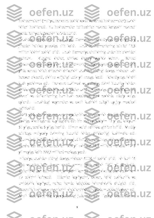 boshqarmalarni (moliya, transport. tashki savdo va sanoat boshqarmalari) tuzish
ishlari   boshlanadi.   Bu   boshqarmalar   ittifoqchilar   nazorat   kengashi   nazorati
ostida faoliyat ko’rsatishi ko’zda tutildi.
Urushdagi   qaqshatqich     maglubiyat   Germaniani   iktisodiy   va   ijtimoiy-ruhiy
jihatdan   halokat   yoqasiga   olib   keldi.     Urushda   Germanianing   talofati   13,5
million kishini tashkil qildi.   Urush Germaniya aholisining undan bir qismidan
mahrum.     Kupgina   shahar,   ainiksa   sharqiy   xavfsiz   vairon.     Sanoat
korxonalarining asosiy qismi bombardimonlar tufayli vayronaga aylandi.   1946
yilda   sanoat   ishlab   chiqarish   chikarishi   urushdan   oldingi   davrga   nisbatan   uch
baravar   qisqardi,   qishloq   xo’jaligi   uttiz   yil   orqaga   ketdi.     Iktisodiyotga   ishchi
kuch   yetishmas   edi.     Transport   tuzilmasi   va   energiya   tizimi   butunlay   ishdan
chikkan edi.   dunyolararo savdo alokalar uzildi.   Yoppasiga olib-sotarlik, "qora
bozor"   va   do’konlarning   bum-bush   rastalariga   mos   ravishda   odatiy   xolga
aylandi.     Urushdagi   vayronalar   va   axoli   kuchishi   tufayli   uy-joy   masalasi
og’irlashdi. 
  1945 yilda aholining eng zarur narsalar bilan ta’minlanish darajasi aholi zhon
boshiga   xisoblaganda   kuyidagicha   edi:   bir   о uft   oyok   kiyim   12   yilga,   kostyum
50 yilga, tarelka 5 yilga berildi.   Olmon xalqi ochlikka giriftor bo’ldi.   Moddy
talofatga   molyaviy   tizimning   butunlai   ishdan   chikkanligi   kushimcha   edi.
Muomalada bo’lgan pul miqdori mavjud bo’lgan mahsulotga nisbatan bir necha
marcha kup edi, davlat qarzlari 1938 yil oxiridagi 27,2 milliard markadan 1945
yil mayiga kelib 377,3 milliard markaga yetdi.  
Inflatsiya urushdan oldingi davrga nisbatan 600% ni tashkil qildi.   Ish kuni 16
soat   vaundan   ko’p   davom   etardi,   ammo   oylik   maosh   1940   yil   darajasida
saqlanib kolgan edi.   Olmon jamiyatini kamrab olgan psixolog esankirash ham
o'z   ta'sirini   ko’rsatdi.     Odamlar   kayfiyatini,   asosan,   ichki   tushkunlik   va
umidsizlik   kayfiyati,   nafrat   hamda   kelajakka   ishonchsizlik   chulg'ab   oldi.
Fuqarolik boshkaruv organlarini  shakllantirish nihoyatda murakkablashgan edi.
Aholi   katta   qismining   siyosiy   faolligi   juda   past   edi.     Ilgarigi   amaldorlar   va
9 