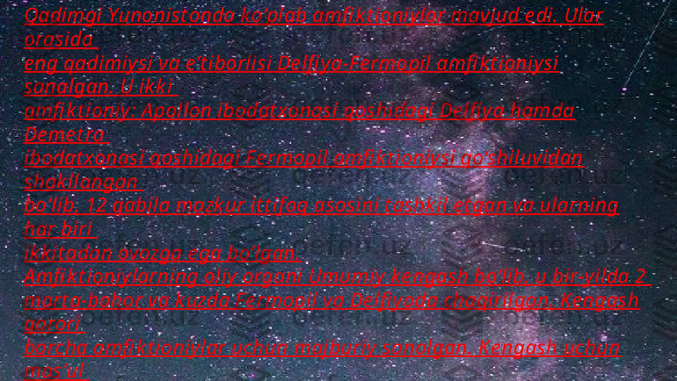 Qadimgi Yunonist onda k o‘plab amfi k t ioniylar mavjud e di. Ular 
orasida 
e ng qadimiy si va e’t iborlisi De lfi y a-F e rmopil amfi k t ioniysi 
sanalgan. U ik k i 
amfi k t ioniy : A pollon ibodat xonasi qoshidagi De lfi ya hamda 
De me t ra 
ibodat xonasi qoshidagi F e rmopil amfi k t ioniy si qo‘shiluvidan 
shak llangan 
bo‘lib, 12 qabila mazk ur it t if oq asosini t ashk il e t gan va ularning 
har biri 
ik k it adan ovozga e ga bo‘lgan.
A mfi k t ioniylarning oliy organi Umumiy k e ngash bo‘lib, u bir-yilda 2 
mart a-bahor va k uzda F e rmopil va De lfi yada chaqirilgan. K e ngash 
qarori 
barcha amfi k t ioniylar uchun majburiy sanalgan. K e ngash uchun 
mas’ul 
shaxslar amfi k t ioniylar be radigan ovozdan k e lib chiqib davlat lar 
t omonidan 
t ayinlanuvchi “ iye romne monlar ”  sanalgan. I ye romne monlarning 
asosiy  
majburiyat lari sirasiga “ ilohiy t inchlik ”ni nazorat  qilish hamda 
diniy  
bayramlarni t ashk illasht irish ham k irardi 