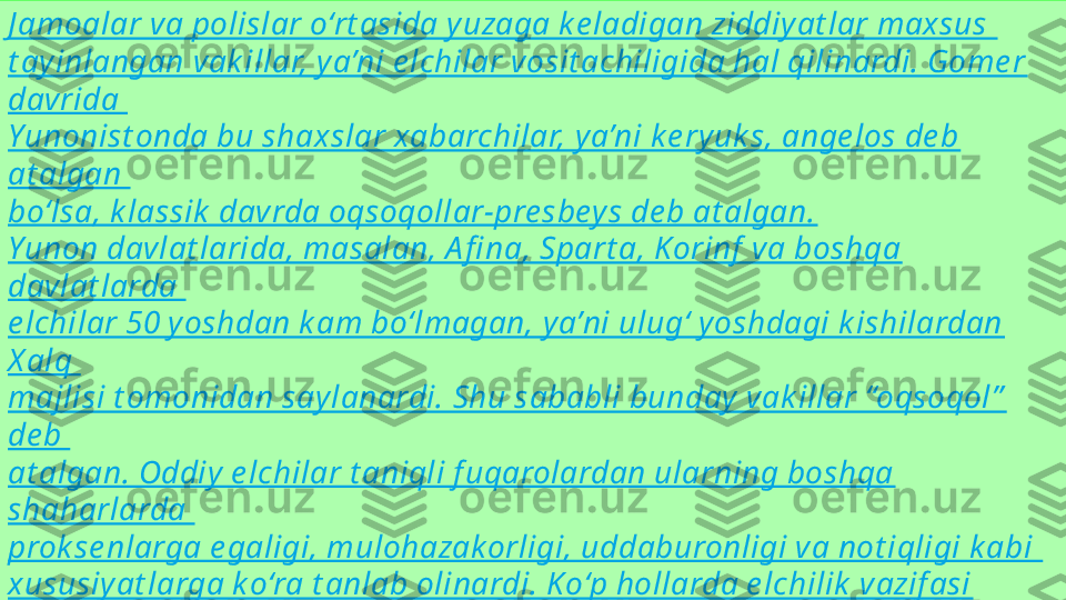 J amoalar va polislar o‘rt asida yuzaga k e ladigan ziddiy at lar maxsus 
t ayinlangan vak illar, y a’ni e lchilar vosit achiligida hal qilinardi. Gome r 
davrida 
Yunonist onda bu shaxslar xabarchilar, ya’ni k e ryuk s, ange los de b 
at algan 
bo‘lsa, k lassik  davrda oqsoqollar-pre sbey s de b at algan.
Yunon davlat larida, masalan, A fi na, Spart a, K orinf  va boshqa 
davlat larda 
e lchilar 50 yoshdan k am bo‘lmagan, ya’ni ulug‘ yoshdagi k ishilardan 
X alq 
majlisi t omonidan saylanardi. Shu sababli bunday vak illar “oqsoqol”  
de b 
at algan. Oddiy e lchilar t aniqli f uqarolardan ularning boshqa 
shaharlarda 
prok se nlarga e galigi, mulohazak orligi, uddaburonligi va not iqligi k abi 
xususiyat larga ko‘ra t anlab olinardi. K o‘p hollarda e lchilik  vazif asi 
mazk ur 
shahar arxont iga va, ay niqsa, harbiy qo‘mondon bo‘lmish arxont -
pole marx 
zimmasiga yuk lat ilardi 