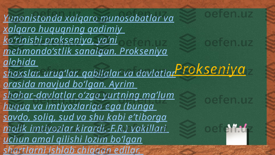   Prok se niy aYunonist onda xalqaro munosabat lar va 
xalqaro huquqning qadimiy  
k o‘rinishi prok se niy a, y a’ni 
me hmondo‘st lik  sanalgan. Prok se niy a 
alohida 
shaxslar, urug‘lar, qabilalar va davlat lar 
orasida mavjud bo‘lgan. A y rim 
shahar-davlat lar o‘zga y urt ning ma’lum 
huquq va imt iy ozlariga e ga (bunga 
savdo, soliq, sud va shu k abi e’t iborga 
molik  imt iy ozlar k irardi.-F.R.) vak illari 
uchun amal qilishi lozim bo‘lgan 
shart larni ishlab chiqqan e dilar.  