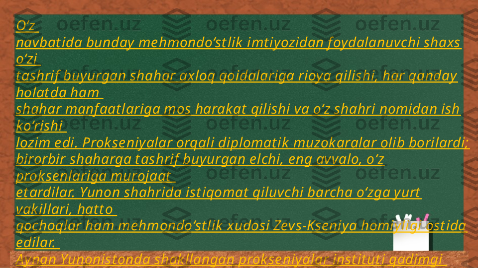 O‘z 
navbat ida bunday  me hmondo‘st lik  imt iyozidan f oydalanuvchi shaxs 
o‘zi 
t ashrif  buyurgan shahar axloq qoidalariga rioya qilishi, har qanday 
holat da ham 
shahar manf aat lariga mos harak at  qilishi va o‘z shahri nomidan ish 
ko‘rishi 
lozim e di. Prok se niyalar orqali diplomat ik  muzok aralar olib borilardi; 
birorbir shaharga t ashrif  buy urgan e lchi, e ng avvalo, o‘z 
prok se nlariga murojaat  
e t ardilar. Yunon shahrida ist iqomat  qiluvchi barcha o‘zga y urt  
vak illari, hat t o 
qochoqlar ham me hmondo‘st lik  xudosi Zevs-Kse niy a homiyligi ost ida 
e dilar. 
A ynan Yunonist onda shak llangan prok se niyalar inst it ut i qadimgi 
dunyoning k eyingi xalqaro munosabat lari t izimida asos bo‘lib xizmat  
qildi 