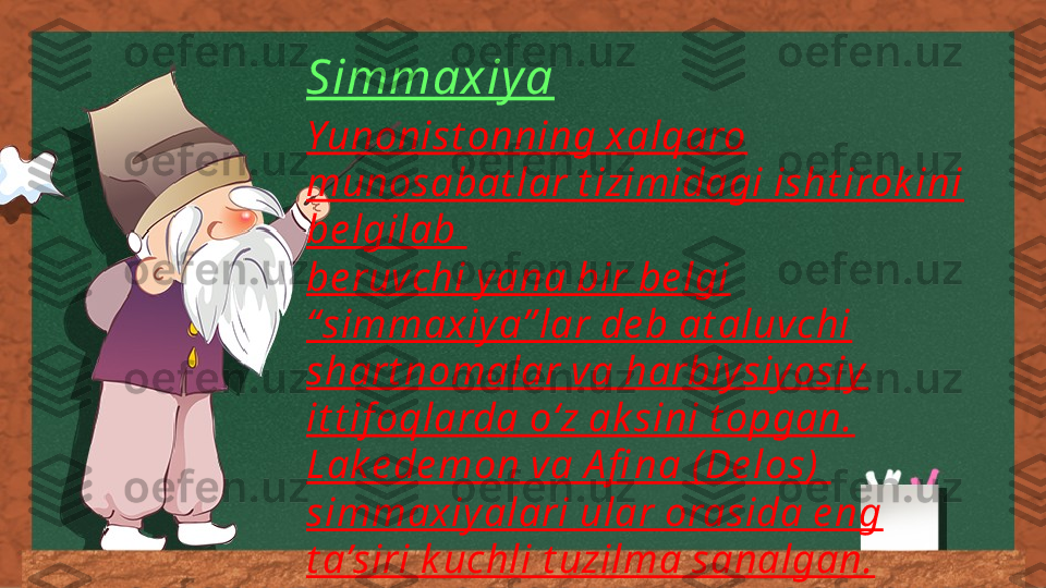 Simmaxiya
Yunonist onning xalqaro 
munosabat lar t izimidagi isht irok ini 
be lgilab 
be ruvchi y ana bir be lgi 
“simmaxiy a” lar de b at aluvchi 
shart nomalar va harbiy siy osiy  
it t if oqlarda o‘z ak sini t opgan. 
Lak e de mon va A fi na ( De los) 
simmaxiy alari ular orasida e ng 
t a’siri k uchli t uzilma sanalgan. 