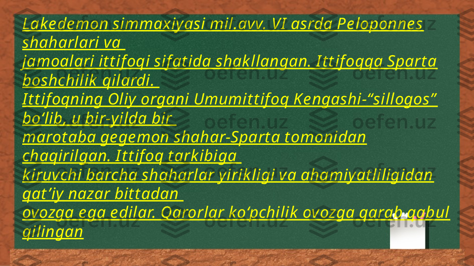 Lak e de mon simmaxiy asi mil.avv. VI  asrda Pe loponne s 
shaharlari va 
jamoalari it t if oqi sif at ida shak llangan. I t t if oqqa Spart a 
boshchilik  qilardi. 
I t t if oqning Oliy  organi Umumit t if oq K e ngashi-“sillogos”  
bo‘lib, u bir-y ilda bir 
marot aba ge ge mon shahar-Spart a t omonidan 
chaqirilgan. I t t if oq t ark ibiga 
k iruvchi barcha shaharlar y irik ligi va ahamiy at liligidan 
qat ’iy  nazar bit t adan 
ovozga e ga e dilar. Qarorlar k o‘pchilik  ovozga qarab qabul 
qilingan 