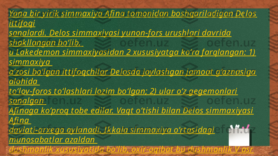 Yana bir yirik  simmaxiya A fi na t omonidan boshqariladigan De los 
it t if oqi
sanalardi. De los simmaxiyasi yunon-f ors urushlari davrida 
shak llangan bo‘lib, 
u Lake de mon simmaxiyasidan 2 xususiyat ga ko‘ra f arqlangan: 1) 
simmaxiya 
a’zosi bo‘lgan it t if oqchilar De losda joylashgan jamoat  g‘aznasiga 
alohida 
t o‘lov-f oros t o‘lashlari lozim bo‘lgan; 2) ular o‘z ge ge monlari 
sanalgan 
A fi naga k o‘proq t obe  e dilar. Vaqt  o‘t ishi bilan De los simmaxiyasi 
A fi na 
davlat i-arxe ga aylanadi. I k k ala simmaxiya o‘rt asidagi 
munosabat lar azaldan 
dushmanlik  xususiyat ida bo‘lib, oxir-oqibat  bu dushmanlik  V asr 
ik k inchi 
yarmidagi Pe loponne s urushlariga olib k e ldi 