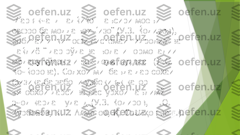   Дар якчанд тадќиќот таъсири моеъи 
сафро ба моддањои ѓизої (У.З. Ќодиров), 
робитаи инкишофи системаи гидролизї ва 
наќлиётї дар рўда ва њолати гормоналии 
модару кўдак нишон дода шудааст (Л.С. 
Кочќорова). Солхои минбаъда дар сохаи 
физика ба забони узбеки як катор 
китобхои дарси ва дастурхои таълимй 
эчод карда шуданд (У.З. Кодиров, Ш. Q. 
Курбонов, К.Т. Алматов,  . Соди ов ва  .).Қ қ ғ                 