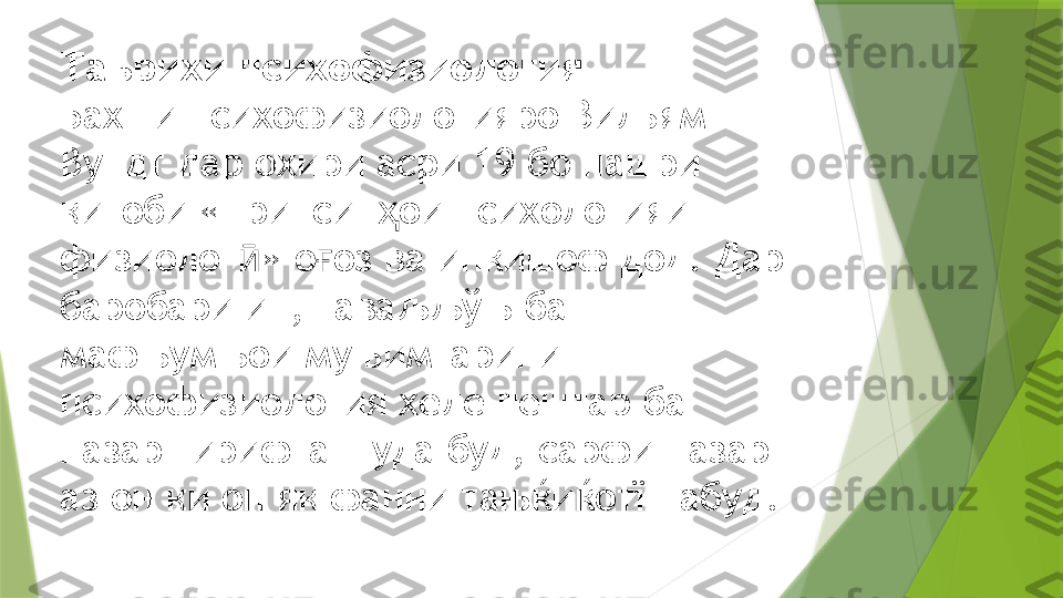 Таърихи психофизиология
Бахши психофизиологияро Вильям 
Вундт дар охири асри 19 бо нашри 
китоби «Принсип ои психологияи ҳ
физиолог » о оз ва инкишоф дод. Дар 	
ӣ ғ
баробари ин, таваљљўњ ба 
мафњумњои муњимтарини 
психофизиология хеле пештар ба 
назар гирифта шуда буд, сарфи назар 
аз он ки он як фанни тањќиќотї набуд.                 