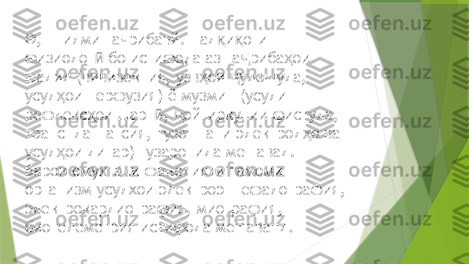 Ф, — илми тачрибавй. Тад и оти қ қ
физиолог  бо истифода аз та риба ои 	
ӣ ҷ ҳ
шадид (вивизекция, узв ои  удошуда, 	
ҳ ҷ
усул ои перфузия) ё музмин (усули 	
ҳ
рефлекс ои шарт ,  ойгиркунии фистула, 	
ҳ ӣ ҷ
трансплантатсия, гузоштани электрод о ва 	
ҳ
усул ои дигар) гузаронида мешавад.	
ҳ
Барои омухтани фаъолияти тамоми 
организм усулхои электроэнцефалография, 
электрокардиография, миография, 
биотелеметрия истифода мешаванд.                 