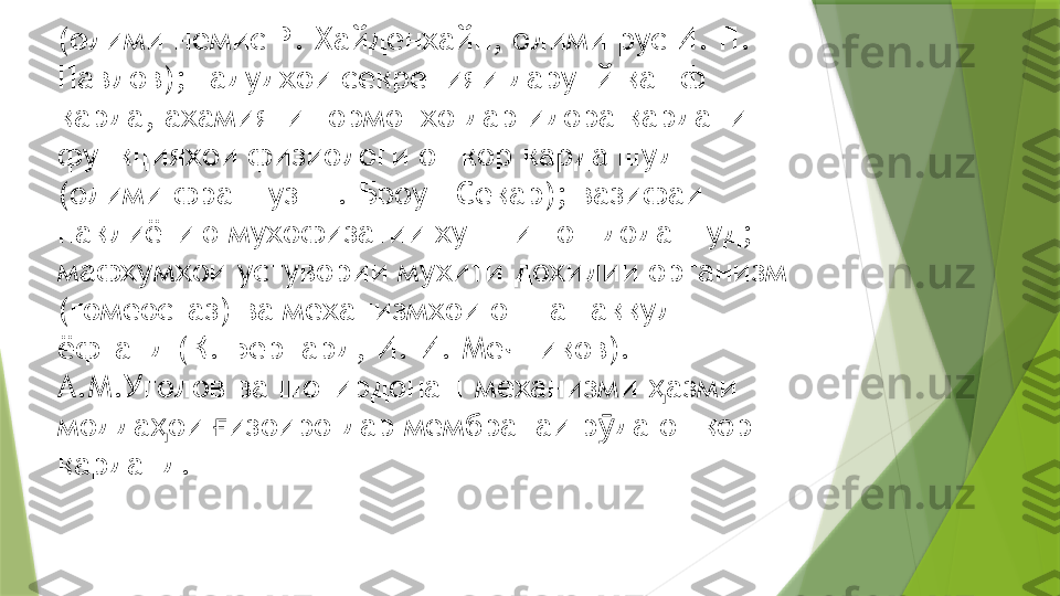 ( о лими немис Р. Хайденхайн, олими рус И. П. 
Павлов); гадудхои секрецияи дарунй кашф 
карда, ахамияти гормонхо дар идора кардани 
функцияхои физиологи ошкор карда шуд 
(олими француз Ш. Броун Секар); вазифаи 
наклиётию мухофизатии хун нишон дода шуд; 
мафхумхои устувории мухити дохилии организм 
(гомеостаз) ва механизмхои он ташаккул 
ёфтанд (К. Бернард, И. И. Мечников).
А.М.Уголов ва шогирдонаш механизми  азми ҳ
модда ои  изоиро дар мембранаи р да ошкор 	
ҳ ғ ӯ
карданд.                 