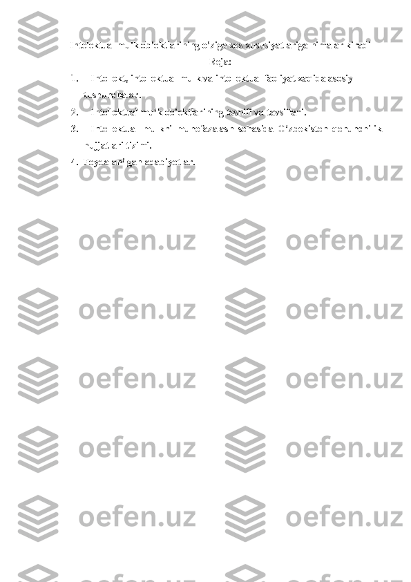 Intelektual mulk ob’ektlarining o’ziga xos xususiyatlariga nimalar kiradi
Reja:
1.           I ntellekt, intellektual mulk va intellektual faoliyat xaqida asosiy 
tushunchalar .
2.           Intellektual mulk   ob’ektlarining   tasnifi va tavsiflari.
3.           Intellektual   mulkni   muhofazalash   sohasida   O‘zbekiston   qonunchilik
hujjatlari tizimi.
4.  Foydalanilgan adabiyotlar.
 
  