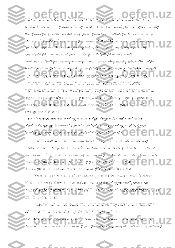 narxlari ancha	 past	 tovarlarni	 chiqarishlari	 mumkin.	 C h unki	 ular	 tovar	 ishlab	 
chiqarish	
 uchun	 ilmiy	 tadqiqot,	 loyihalash	 ishlariga	 mablaQ   sarflamaydi.	 Bunday	 
vaziyatda	
 yangi	 tovarlar,	 texnologiyalar	 yaratish,	 innovatsiya	 ishlarini	 amalga	 
oshirish	
 foydasiz	 bo‘lib,	 iqtisodiy	 jihatdan	 norentabel,	 umuman	 olganda	 zarar	 
keltirishi	
 ravshan.	 Bu	 insoniyatning	 industrial,	 texnik,	 madaniy	 rivojlanishi	 
sekinlashishi,	
 umuman	 to‘xtab   qolishiga	 olib	 kelishi	 mumkin	 edi.
Intellektual	
 faoliyat	 insoniyat	 jamiyati	 rivojlanishining	 asosiy	 sababidir.   Lekin	 
intellektual	
 mulk   huquqlariga	 rioya	 etish	 bilan	 masala	 oxirigacha   hal	 bo‘lmaydi.	 
Jahonda	
 nohalol	 raqobat	 kurashi	 tobora	 avj	 olib	 borayotgani	 kuzatilmoqda.	 
Umuman	
 olganda	 intellektual	 mulk   huquqlari	 faqat   y etakchi	 industrial	 
mamlakatlarda	
 tan	 olingan	 va	 unga   qat’iy	 rioya	 etiladi.	 Barcha	 mamlakatlarda	 
tegishli   huquqiy	
 me’yorlarni	 joriy	 etish,	 ularga	 o g	ʻ ishmay	 rioya   qilish	 va	 eng	 
asosiysi	
 insonlarda	 tegishli	 mentalitetni	 shakllantirish	 bo‘yicha	 katta	 ishlarni	 
amalga	
 oshirish	 zarur.
Har bir shaxs boshqalarning   huquqlariga rioya etish oxir–oqibatda 
rivojlanishga va farovonlikka olib kelishi,   huquqlarning buzilishi esa 
jamiyatga   ham katta zarar   y etkazishini tushunib   y etsin .
                  Har	
 bir	 davlat	 nohalol	 raqobat	 kurashining	 oldini	 olish	 uchun   qanday	 
mexanizmlarni	
 ishga	 solishi	 kerak?	 Tarixdan	 ma’lumki,	 eng	 ishonchli	 mexanizm	 
bu   huquq   bo‘lishi	
 mumkin,	 zotan	 aynan   huquqiy	 mexanizmlar	 intellektual	 mulkni	 
muhofazalashga	
 ishonchli	 va	 madaniy	 yondashuvni	 ta’minlaydi.
Biz	
 bu   y erda	 intellektual	 mulkning   huquqiy	 ta’rifiga	 to‘xtalamiz.
                  Y a na	
 bir	 bor	 ta’kidlab	 o‘tish	 lozimki,	 intellektual	 mulkni	 muhofazalash	 
birdan–bir	
 maqsad	 emas.   Intellektual mulk davlatning sanoati, savdo va 
madaniyatini rivojlantirish yo‘lidagi ijodiy faoliyatni rag‘batlantirish vositasi 
bo‘lib xizmat   qiladi.
                  Bugungi	
 kunda	 intellektual	 mulk   huquqlariga	 rioya	 etish,   halol	 raqobatni	 
ta’minlash	
 bilan	 birga	 iqtisodiy	 rivojlanish	 bazisi	 bo‘lib	 
xizmat   qiladigan   harakatlantiruvchi	
 kuchdir.	 Intellektual	 mulk   huquqlarining	 
ishonchli	
 muhofazalanishi   huquqiy	 jamiyat	 rivojining	 darajasi,	 davlatning	 iqtisodiy 