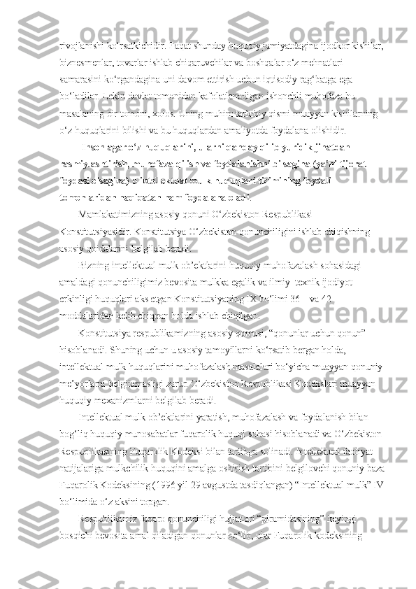 rivojlanishi ko‘rsatkichidir.	 Faqat	 shunday   huquqiy	 jamiyatdagina   ijodkor	 kishilar,	 
biznesmenlar,	
 tovarlar	 ishlab	 chiqaruvchilar	 va	 boshqalar	 o‘z	 mehnatlari	 
samarasini	
 ko‘rgandagina	 uni	 davom	 ettirish	 uchun	 iqtisodiy	 rag‘batga	 ega	 
bo‘ladilar.   Lekin	
 davlat	 tomonidan	 kafolatlanadigan	 ishonchli	 muhofaza	 bu	 
masalaning	
 bir	 tomoni,	 xolos.	 Uning	 muhim	 tarkibiy   qismi	 muayyan	 kishilarning	 
o‘z   huquqlarini	
 bilishi	 va	 bu   huquqlardan	 amaliyotda	 foydalana	 olishidir.
                  Inson agar o‘z   huquqlarini, ularni   qanday   qilib yuridik jihatdan 
rasmiylashtirish, muhofaza   qilish va foydalanishni bilsagina (ya’ni tijorat 
foydasi olsagina) u intellektual mulk   huquqlari tizimining foydali 
tomonlaridan   haqiqatan   ham foydalana oladi .
Mamlakatimizning	
 asosiy	 qonuni	 O‘zbekiston	 Respublikasi	 
Konstitutsiyasidir.	
 Konstitutsiya	 O‘zbekiston	 qonunchiligini	 ishlab	 chiqishning	 
asosiy	
 qoidalarini	 belgilab	 beradi.
Bizning	
 intellektual	 mulk	 ob’ektlarini	 huquqiy	 muhofazalash	 sohasidagi	 
amaldagi	
 qonunchiligimiz	 bevosita	 mulkka	 egalik	 va	 ilmiy–texnik	 ijodiyot	 
erkinligi	
 huquqlari	 aks	 etgan	 Konstitutsiyaning	 IX	 bo‘limi	 36   –	 va	 42–
moddalaridan	
 kelib	 chiqqan	 holda	 ishlab	 chiqilgan.
Konstitutsiya	
 respublikamizning	 asosiy	 qomusi,	 “qonunlar	 uchun	 qonun”	 
hisoblanadi.	
 S h uning	 uchun	 u asosiy	 tamoyillarni	 ko‘rsatib	 bergan	 holda,	 
intellektual	
 mulk	 huquqlarini	 muhofazalash	 masalalari	 bo‘yicha	 muayyan	 qonuniy	 
me’yorlarni	
 belgilamasligi	 zarur.	 O‘zbekiston	 Respublikasi	 Kodekslari	 muayyan	 
huquqiy	
 mexanizmlarni	 belgilab	 beradi.
Intellektual	
 mulk	 ob’ektlarini	 yaratish,	 muhofazalash	 va	 foydalanish	 bilan	 
bog‘liq	
 huquqiy	 munosabatlar	 fuqarolik	 huquqi	 sohasi	 hisoblanadi	 va	 O‘zbekiston	 
Respublikasining	
 Fuqarolik	 Kodeksi	 bilan	 tartibga	 solinadi.	 Intellektual	 faoliyat	 
natijalariga	
 mulkchilik	 huquqini	 amalga	 oshirish	 tartibini	 belgilovchi	 qonuniy	 baza
Fuqarolik	
 Kodeksining	 (1996	 yil	 29	 avgustda	 tasdiqlangan)	 “Intellektual	 mulk”	 IV	 
bo‘limida	
 o‘z	 aksini	 topgan.
Respublikamiz
 fuqaro	 qonunchiligi	 hujjatlari	 “piramidasining”	 keyingi	 
bosqichi	
 bevosita	 amal	 qiladigan	 qonunlar	 bo‘lib,	 ular	 Fuqarolik	 kodeksining	  