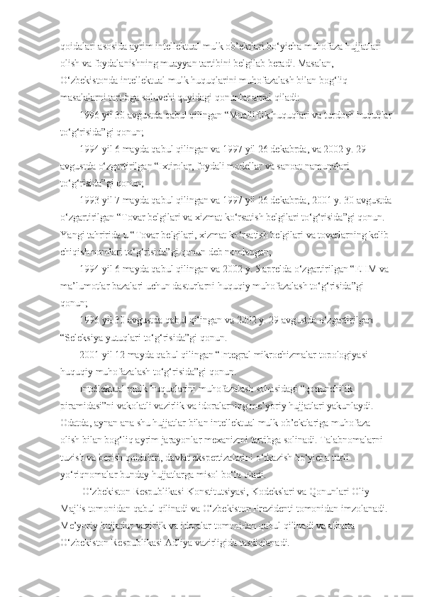 qoidalari asosida	 ayrim	 intellektual	 mulk	 ob’ektlari	 bo‘yicha	 muhofaza	 hujjatlari	 
olish	
 va	 foydalanishning	 muayyan	 tartibini	 belgilab	 beradi.	 Masalan,	 
O‘zbekistonda	
 intellektual	 mulk	 huquqlarini	 muhofazalash	 bilan	 bog‘liq	 
masalalarni	
 tartibga	 soluvchi	 quyidagi	 qonunlar	 amal	 qiladi:
1996	
 yil	 30	 avgustda	 qabul	 qilingan	 “Mualliflik	 huquqlari	 va	 turdosh	 huquqlar
to‘g‘risida”gi	
 qonun;
1994	
 yil	 6 mayda	 qabul	 qilingan	 va	 1997	 yil	 26	 dekabrda,	 va	 2002	 y.	 29	 
avgustda	
 o‘zgartirilgan	 “Ixtirolar,	 foydali	 modellar	 va	 sanoat	 namunalari	 
to‘g‘risida”gi	
 qonun;
1993	
 yil	 7 mayda	 qabul	 qilingan	 va	 1997	 yil	 26	 dekabrda,	 2001	 y.	 30	 avgustda
o‘zgartirilgan	
 “Tovar	 belgilari	 va	 xizmat	 ko‘rsatish	 belgilari	 to‘g‘risida”gi	 qonun.	 
Y a ngi	
 tahririda	 u “Tovar	 belgilari,	 xizmat	 ko‘rsatish	 belgilari	 va	 tovarlarning	 kelib	 
chiqish	
 nomlari	 to‘g‘risida”gi	 qonun	 deb	 nomlangan;
1994	
 yil	 6 mayda	 qabul	 qilingan	 va	 2002	 y.	 5 aprelda	 o‘zgartirilgan	 “EHM	 va	 
ma’lumotlar	
 bazalari	 uchun	 dasturlarni	 huquqiy	 muhofazalash	 to‘g‘risida”gi	 
qonun;
1996	
 yil	 30	 avgustda	 qabul	 qilingan	 va	 2002	 y.	 29	 avgustda	 o‘zgartirilgan	 
“Seleksiya	
 yutuqlari	 to‘g‘risida”gi	 qonun.
2001	
 yil	 12	 mayda	 qabul	 qilingan	 “Integral	 mikrochizmalar	 topologiyasi	 
huquqiy	
 muhofazalash	 to‘g‘risida”gi	 qonun.
Intellektual	
 mulk	 huquqlarini	 muhofazalash	 sohasidagi	 “qonunchilik	 
piramidasi”ni	
 vakolatli	 vazirlik	 va	 idoralarning	 me’yoriy	 hujjatlari	 yakunlaydi.	 
Odatda,	
 aynan	 ana	 shu	 hujjatlar	 bilan	 intellektual	 mulk	 ob’ektlariga	 muhofaza	 
olish	
 bilan	 bog‘liq	 ayrim	 jarayonlar	 mexanizmi	 tartibga	 solinadi.	 Talabnomalarni	 
tuzish	
 va	 berish	 qoidalari,	 davlat	 ekspertizalarini	 o‘tkazish	 bo‘yicha	 turli	 
yo‘riqnomalar	
 bunday	 hujjatlarga	 misol	 bo‘la	 oladi.
  O‘zbekiston	
 Respublikasi	 Konstitutsiyasi,	 Kodekslari	 va	 Qonunlari	 Oliy	 
Majlis	
 tomonidan	 qabul	 qilinadi	 va	 O‘zbekiston	 Prezidenti	 tomonidan	 imzolanadi.	 
Me’yoriy	
 hujjatlar	 vazirlik	 va	 idoralar	 tomonidan	 qabul	 qilinadi	 va	 albatta	 
O‘zbekiston	
 Respublikasi	 Adliya	 vazirligida	 tasdiqlanadi. 