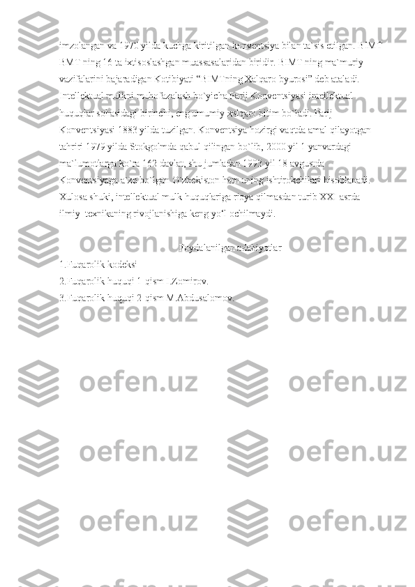 imzоlangan va	 1970	 yilda	 kuchga	 kiritilgan	 kоnvеntsiya	 bilan	 ta`sis	 etilgan.	 BIMT	 
BMT	
 ning	 16	 ta	 iхtisоslashgan	 muassasalaridan	 biridir.	 BIMT   ning	 ma`muriy	 
vazifalarini	
 bajaradigan	 Kоtibiyati	 “BIMTning	 Хalqarо	 byurоsi”	 dеb	 ataladi.
Intellektual	
 mulkni	 muhоfazalash	 bo`yicha	 Parij	 Kоnvеntsiyasi	 intеllеktual	 
huquqlar	
 sоhasidagi	 birinchi,	 eng	 umumiy	 хalqarо	 bitim	 bo`ladi.	 Parij	 
Kоnvеntsiyasi	
 1883	 yilda	 tuzilgan.	 Kоnvеntsiya	 hоzirgi	 vaqtda	 amal	 qilayotgan	 
tahriri	
 1979	 yilda	 Stоkgоlmda	 qabul	 qilingan	 bo`lib,	 2000	 yil	 1 yanvardagi	 
ma`lumоtlarga	
 ko`ra	 162	 davlat,	 shu	 jumladan	 1993	 yil	 18	 avgustda	 
Kоnvеntsiyaga	
 a`zо	 bo`lgan	 O`zbеkistоn	 ham	 uning	 ishtirоkchilari	 hisоblanadi.
Xulosa	
 shuki,	 intellektual	 mulk   huquqlariga	 rioya   qilmasdan	 turib	 XXI	 asrda	 
ilmiy–texnikaning	
 rivojlanishiga	 keng	 yo‘l	 ochilmaydi.
 	
                                                Foydalanilgan	 adabiyotlar
1.Fuqarolik	
 kodeksi
2.Fuqarolik
 huquqi	 1-qism	 I.Zomirov.
3.Fuqarolik	
 huquqi	 2-qism	 M.Abdusalomov. 