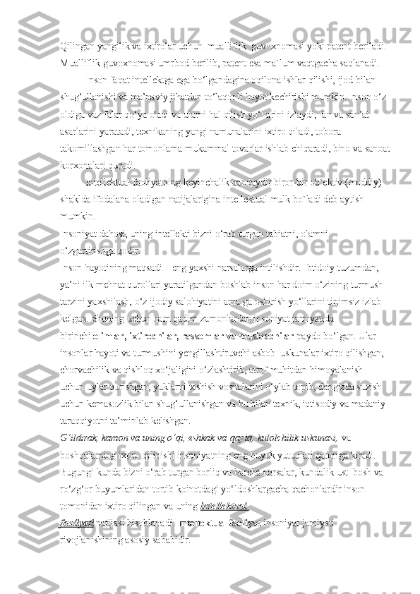 Qilingan yangilik	 va	 iхtirоlar	 uchun     mualliflik     guvохnоmasi	 yoki	 patеnt	 bеriladi.	 
Mualliflik	
 guvохnоmasi	 umrbоd	 bеrilib,	 patеnt	 esa	 ma`lum	 vaqtgacha	 saqlanadi.
Inson	
 faqat	 intellektga	 ega	 bo‘lgandagina	 oqilona	 ishlar   qilishi,	 ijod	 bilan	 
shug‘ullanishi	
 va	 ma’naviy	 jihatdan	 to‘laqonli   hayot	 kechirishi	 mumkin.	 Inson	 o‘z	 
oldiga	
 vazifalar   qo‘ya	 oladi	 va	 ularni   hal   qilish	 yo‘llarini	 izlaydi,	 fan	 va	 san’at	 
asarlarini	
 yaratadi,	 texnikaning	 yangi	 namunalarini	 ixtiro   qiladi,	 tobora	 
takomillashgan   har	
 tomonlama	 mukammal	 tovarlar	 ishlab	 chiqaradi,	 bino	 va	 sanoat
korxonalari   quradi.
Intеllеktual	
 faоliyatning	 kеyinchalik	 qandaydir	 birоr-bir	 оb`еktiv	 (mоddiy)	 
shaklda	
 ifоdalana	 оladigan	 natijalarigina	 intеllеktual	 mulk	 bo`ladi	 dеb	 aytish	 
mumkin.
Insoniyat	
 dahosi,	 uning	 intellekti	 bizni	 o‘rab	 turgan	 tabiatni,	 olamni	 
o‘zgartirishga   qodir.
Inson   hayotining	
 maqsadi	 – eng	 yaxshi	 narsalarga	 intilishdir.	 Ibtidoiy	 tuzumdan,	 
ya’ni	
 ilk	 mehnat   qurollari	 yaratilgandan	 boshlab	 inson   har	 doim	 o‘zining	 turmush	 
tarzini	
 yaxshilash,	 o‘z	 ijodiy	 salohiyatini	 amalga	 oshirish	 yo‘llarini	 tinimsiz	 izlab	 
kelgan.	
 S h uning	 uchun   ham   qadim	 zamonlardan	 insoniyat	 jamiyatida	 
birinchi   olimlar, ixtirochilar, rassomlar va musiqachilar   paydo	
 bo‘lgan.	 Ular	 
insonlar   hayoti	
 va	 turmushini   y engillashtiruvchi	 asbob–uskunalar	 ixtiro   qilishgan,	 
chorvachilik	
 va   qishloq   xo‘jaligini	 o‘zlashtirib,	 atrof	 muhitdan   himoyalanish	 
uchun   uylar   qurishgan,	
 yuklarni	 tashish	 vositalarini	 o‘ylab	 topib,	 dengizda	 suzish	 
uchun	
 kemasozlik	 bilan	 shug‘ullanishgan	 va	 bu	 bilan	 texnik,	 iqtisodiy	 va	 madaniy	 
taraqqiyotni	
 ta’minlab	 kelishgan.
G‘ildirak, kamon va uning o‘qi, eshkak va   qayiq,   kulolchilik uskunasi,   va	
 
boshqalarning	
 ixtiro   qilinishi	 insoniyatning	 eng	 buyuk	 yutuqlari   qatoriga	 kiradi.
Bugungi	
 kunda	 bizni	 o‘rab	 turgan	 borliq   va	 barcha	 narsalar,	 kundalik	 ust–bosh	 va	 
ro‘zg‘or	
 buyumlaridan	 tortib	 koinotdagi	 yo‘ldoshlargacha   qachonlardir	 inson	 
tomonidan	
 ixtiro   qilingan	 va	 uning   intellektual 
faoliyati   natijasi   hisoblanadi.   Intellektual faoliyat   insoniyat	
 jamiyati	 
rivojlanishining	
 asosiy	 sababidir. 