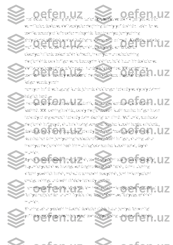 Intellektual faoliyatning	 eng	 muhim	 turlari   fan, san’at va texnik ijodiyot   xalqlar	 
va	
 millatlar,	 davlat	 va	 sivilizatsiyalar	 rivojining	 doimiy	 yo‘ldoshidir.   Lekin	 fan	 va	 
texnika	
 taraqqiyoti	 ko‘p	 asrlar	 mobaynida	 faqat	 insoniyat	 jamiyatining	 
ehtiyojlarini   qondirish	
 vositasi	 bo‘libgina	 xizmat   qilib   qolmadi.	 Aksincha,	 tarixdan
ma’lumki,	
 fan	 va	 texnikaning	 rivojlanishi,	 adabiyot	 va	 san’at	 asarlari	 
aksariyat   hollarda	
 teskari	 ta’sir	 ko‘rsatib,	 insoniyat	 munosabatlarining	 
rivojlanishida	
 asos	 bo‘lgan	 va	 nafaqat	 ayrim	 kishilar,	 balki	 butun	 bir	 davlatlar	 va	 
sivilizatsiyalar	
 taqdiriga	 ta’sir	 etgan.	 Bunday	 ta’sir	 ayniqsa	 XX	 asrda,	 ilmiy–
texnika	
 inqilobi	 iqtisodiy	 va	 industrial	 rivojlanishda	 katta	 o‘zgarishlarga	 olib	 
kelgan	
 vaqtda	 yorqin
namoyon	
 bo‘ldi	 va	 bugungi	 kunda	 jahonda	 shakllangan	 iqtisodiy	 va	 siyosiy	 tizimni
belgilab	
 berdi.
Insoniyat
 jamiyati	 o‘z	 boshidan   quldorlik,	 feodalizm,	 kapitalizm,	 sotsializmni	 
kechirdi.	
 XXI	 asrning	 boshida,	 asosiy	 rivojlantiruvchi	 kuchi   raqobat   bo‘lgan	 bozor	 
iqtisodiyoti	
 eng	 samarali	 iqtisodiy	 tizim	 ekanligi	 tan	 olindi.	 Ma’lumki,	 raqobatsiz	 
rivojlanish	
 bo‘lmaydi,	 shu	 bois   hozirgi	 zamonda	 raqobat	 kurashi	 barcha	 sohalarda,	 
davlatlar,	
 butun	 bir	 mintaqalar	 va	 iqtisodiy	 ittifoqlar	 o‘rtasida	 yuz	 bermoqda.	 
Raqobat   har	
 doim	 jamiyatning   harakatlantiruvchi	 kuchi	 bo‘lgan,	 shuning	 uchun	 
insoniyat	
 rivojlanishini   hech	 bir	 mubola g ‘asiz   raqobat	 kurashi   tarixi,	 deyish	 
mumkin.
Aynan	
 raqobat	 texnikani	 rivojlantirish,	 texnologiyalarni	 takomillashtirish,	 yangi	 
buyumlar	
 yaratish	 va	 bozorga	 xaridorgir	 tovarlar	 taklif	 etish,	 doimo	 ularning	 
sifatini	
 yaxshilab	 borish,	 mahsulot	 tannarxini	 pasaytirish,	 jami	 imkoniyatlarni	 
amalga	
 oshiriga	 undovchi	 ob’ektiv	 iqtisodiy	 omildir.
Hamma	
 vaqt   ham	 raqobat	 kurashida	 kim   intellektual	 imkoniyatlar	 va	 intellektual	 
faoliyat	
 natijalaridan	 unumli	 foydala	 olsa   faqat	 o‘sha	 muvaffaqiyatga	 erishishi	 
mumkin.
Shuning	
 uchun	 yetakchi	 industrial	 davlatlar	 oldida	 butun	 jamiyat	 farovonligi	 
yo‘lida	
 yaratilayotgan	 ixtirolar,	 yangi	 texnologiyalarning	 uzluksiz	 oqib	 kirishi,	  