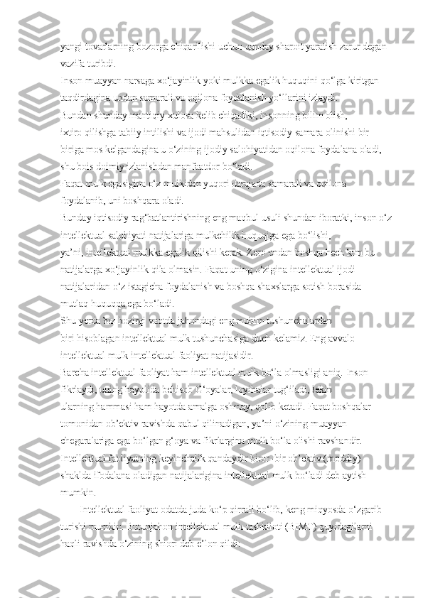 yangi tovarlarning	 bozorga	 chiqarilishi	 uchun   qanday	 sharoit	 yaratish	 zarur	 degan	 
vazifa   turibdi.
Inson	
 muayyan	 narsaga	 xo‘jayinlik	 yoki	 mulkka	 egalik   huquqini   qo‘lga	 kiritgan	 
taqdirdagina	
 undan	 samarali	 va	 oqilona	 foydalanish	 yo‘llarini	 izlaydi.
Bundan	
 shunday	 mantiqiy	 xulosa	 kelib	 chiqadiki,   insonning	 bilim	 olish,	 
ixtiro   qilishga	
 tabiiy	 intilishi	 va	 ijodi	 mahsulidan	 iqtisodiy	 samara	 olinishi	 bir–
biriga	
 mos	 kelgandagina	 u o‘zining	 ijodiy	 salohiyatidan	 oqilona	 foydalana	 oladi,	 
shu	
 bois	 doimiy	 izlanishdan	 manfaatdor	 bo‘ladi.
Faqat	
 mulk	 egasigina	 o‘z	 mulkidan	 yuqori	 darajada	 samarali	 va	 oqilona	 
foydalanib,	
 uni	 boshqara	 oladi.
Bunday	
 iqtisodiy	 rag‘batlantirishning	 eng	 maqbul	 usuli	 shundan	 iboratki,	 inson	 o‘z
intellektual	
 salohiyati	 natijalariga	 mulkchilik   huquqiga	 ega	 bo‘lishi,	 
ya’ni,   intellektual	
 mulkka	 egalik   qilishi	 kerak.   Zero	 undan	 boshqa   hech	 kim	 bu	 
natijalarga	
 xo‘jayinlik   qila	 olmasin.	 Faqat	 uning	 o‘zigina	 intellektual	 ijodi	 
natijalaridan	
 o‘z	 istagicha	 foydalanish	 va	 boshqa	 shaxslarga	 sotish	 borasida	 
mutlaq   huquqqa	
 ega	 bo‘ladi.
S h u   y erda	
 biz   hozirgi	 vaqtda	 jahondagi	 eng	 muhim	 tushunchalardan	 
biri   hisoblagan	
 intellektual	 mulk	 tushunchasiga	 duch	 kelamiz.   Eng	 avvalo	 
intellektual	
 mulk	 intellektual	 faoliyat	 natijasidir.
Barcha	
 intellektual	 faoliyat   ham	 intellektual	 mulk	 bo‘la	 olmasligi	 aniq.	 Inson	 
fikrlaydi,	
 uning   hayolida	 behisob   G‘oyalar,	 loyihalar	 tug‘iladi,	 lekin	 
ularning   hammasi   ham   hayotda	
 amalga	 oshmay,   qolib	 ketadi.	 Faqat	 boshqalar	 
tomonidan	
 ob’ektiv	 ravishda   qabul   qilinadigan,	 ya’ni	 o‘zining	 muayyan	 
chegaralariga	
 ega	 bo‘lgan   g‘oya   va	 fikrlargina	 mulk	 bo‘la	 olishi	 ravshandir.
Intellektual	
 faoliyatning	 keyinchalik   qandaydir	 biror–bir	 ob’ektiv	 (moddiy)	 
shaklda	
 ifodalana	 oladigan	 natijalarigina	 intellektual	 mulk	 bo‘ladi	 deb	 aytish	 
mumkin .
Intellektual	
 faoliyat	 odatda	 juda	 ko‘p	 qirrali	 bo‘lib,	 keng	 miqyosda	 o‘zgarib	 
turishi	
 mumkin.	 Butunjahon	 intellektual	 mulk	 tashkiloti	 (BIMT)	 quyidagilarni	 
haqli	
 ravishda	 o‘zining	 shiori	 deb	 e’lon	 qildi: 