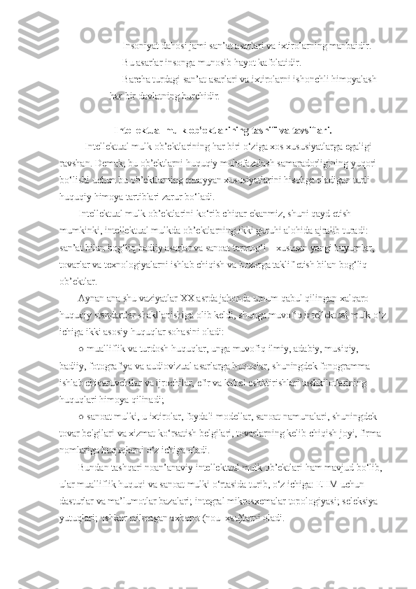 -                   Insoniyat dahosi	 jami	 san’at	 asarlari	 va	 ixtirolarning	 manbaidir.
-                   Bu	
 asarlar	 insonga	 munosib	 hayot	 kafolatidir.
-                   Barcha	
 turdagi	 san’at	 asarlari	 va	 ixtirolarni	 ishonchli	 himoyalash	 
har	
 bir	 davlatning	 burchidir.
 
Intellektual mulk   ob’ektlarining   tasnifi va tavsiflari.
Intellektual	
 mulk	 ob’ektlarining	 har	 biri	 o‘ziga	 xos	 xususiyatlarga	 egaligi	 
ravshan.	
 Demak,	 bu	 ob’ektlarni	 huquqiy	 muhofazalash	 samaradorligining	 yuqori	 
bo‘lishi	
 uchun	 bu	 ob’ektlarning	 muayyan	 xususiyatlarini	 hisobga	 oladigan	 turli	 
huquqiy	
 himoya	 tartiblari	 zarur	 bo‘ladi.
Intellektual	
 mulk	 ob’ektlarini	 ko‘rib	 chiqar	 ekanmiz,	 shuni	 qayd	 etish	 
mumkinki,	
 intellektual	 mulkda	 ob’ektlarning	 ikki	 guruhi	 alohida	 ajralib	 turadi:	 
san’at	
 bilan	 bog‘liq	 badiiy	 asarlar	 va	 sanoat	 tarmog‘i	 – xususan	 yangi	 buyumlar,	 
tovarlar	
 va	 texnologiyalarni	 ishlab	 chiqish	 va	 bozorga	 taklif	 etish	 bilan	 bog‘liq	 
ob’ektlar.
Aynan	
 ana	 shu	 vaziyatlar	 XX	 asrda	 jahonda	 umum	 qabul	 qilingan	 xalqaro	 
huquqiy	
 standartlar	 shakllanishiga	 olib	 keldi,	 shunga	 muvofiq	 intellektual	 mulk	 o‘z
ichiga	
 ikki	 asosiy	 huquqlar	 sohasini	 oladi:
●	
 mualliflik	 va	 turdosh	 huquqlar,	 unga	 muvofiq	 ilmiy,	 adabiy,	 musiqiy,	 
badiiy,	
 fotografiya	 va	 audiovizual	 asarlarga	 huquqlar,	 shuningdek	 fonogramma	 
ishlab	
 chiqaruvchilar	 va	 ijrochilar,	 efir	 va	 kabel	 eshittirishlari	 tashkilotlarining	 
huquqlari	
 himoya	 qilinadi;
●	
 sanoat	 mulki,	 u ixtirolar,	 foydali	 modellar,	 sanoat	 namunalari,	 shuningdek	 
tovar	
 belgilari	 va	 xizmat	 ko‘rsatish	 belgilari,	 tovarlarning	 kelib	 chiqish	 joyi,	 firma	 
nomlariga	
 huquqlarni	 o‘z	 ichiga	 oladi.
Bundan	
 tashqari	 noan’anaviy	 intellektual	 mulk	 ob’ektlari	 ham	 mavjud	 bo‘lib,	 
ular	
 mualliflik	 huquqi	 va	 sanoat	 mulki	 o‘rtasida	 turib,	 o‘z	 ichiga:	 EHM	 uchun	 
dasturlar	
 va	 ma’lumotlar	 bazalari;	 integral	 mikrosxemalar	 topologiyasi;	 seleksiya	 
yutuqlari;	
 oshkor	 etilmagan	 axborot	 (nou–xau)larni	 oladi. 
