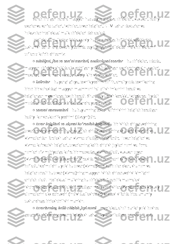 Sanab o‘tilgan	 barcha	 muayyan	 huquqiy	 muhofaza	 ob’ektlari,	 xususan,	 badiiy	 
asarlar	
 va	 san’at	 turlari,	 ixtirolar,	 tovar	 belgilari,	 EHM	 uchun	 dasturlar	 va	 
hokazolar	
 intellektual	 mulk	 ob’ektlari	 deb	 ataladi.
Intellektual	
 mulkning	 ikkita	 asosiy	 huquq	 sohasiga	 bo‘linishi	 sabablarini	 
tushunish	
 uchun	 eng	 avvalo	 yuqorida	 qayd	 etilgan	 intellektual	 mulk	 ob’ektlarini	 
to‘laroq	
 ko‘rib	 chiqamiz:
●   adabiyot, fan va san’at asarlari, audiovizual asarlar   –	
 bu	 ob’ektlar,	 odatda,
muayyan	
 ob’ektiv	 shaklda	 aks	 ettirilgan	 yoki	 ifodalangan	 asarlarning	 asl	 nusxalari,
masalan,	
 bosma	 matn,	 surat,	 musiqiy	 klip	 va	 shu	 kabilar;
●   ixtirolar   –	
 bu	 yangi	 g‘oya,	 texnik	 yechim	 bo‘lib,	 amaliyotda	 texnikaning	 
biror–bir	
 sohasidagi	 muayyan	 muammoni	 hal	 qilish	 imkonini	 beradi	 va	 
belgilangan   mezonlarga	
 javob	 beradi.   S h uni	 qayd	 etish	 kerakki,	 ixtirolarga	 foydali	 
modellar	
 deb	 ataladigan	 ob’ektlar	 ancha	 yaqin	 turadi.
●   sanoat namunalari   –	
 bu	 buyumning	 tashqi	 ko‘rinishini	 belgilab	 beradigan	 
badiiy–konstruktorlik	
 yechimi	 (dizayni)dir;
●   tovar belgilari va xizmat ko‘rsatish belgilari   –	
 bir	 ishlab	 chiqaruvchining	 
tovarlari	
 va	 xizmatlarini	 boshqa	 ishlab	 chiqaruvchilarning	 shu	 kabi	 tovarlari	 va	 
xizmatlaridan	
 farqlash	 uchun	 xizmat	 qiladigan	 belgilardir;	 Tovar	 belgilari	 va	 
xizmat	
 ko‘rsatish	 belgilari,	 tovarlarning	 kelib	 chiqish	 joylari	 nomi	 va	 firma	 
nomlari	
 o‘z	 mohiyatiga	 ko‘ra	 bir	 maqsadga	 xizmat	 qiladi,	 xususan	 tovar	 
(xizmatlar)	
 ishlab	 chiqaruvchilar	 o‘rtasida	 halol	 raqobatni	 ta’minlash	 vosita	 
bo‘ladi,	
 iste’molchi	 u yoki	 bu	 tovar	 (xizmat)larni	 sotib	 olar	 ekan,	 shu	 nom	 va	 
belgilar	
 orqali	 bu	 tovar	 (xizmat)ning	 muayyan	 ishlab	 chiqaruvchisi	 kimligini	 
aniqlab	
 oladi.	 Intellektual	 mulkning	 bu	 ob’ektlari	 fuqarolik	 muomalasi	 
ishtirokchilari	
 va	 ular	 ishlab	 chiqaradigan	 mahsulot	 (ishlar,	 xizmatlar)larni	 xususiy	 
alomatlarini	
 aks	 ettiruvchi	 (individuallashtirish)	 vositasi	 sifatida	 bitta	 umumiy	 
tushunchaga	
 birlashtirilishi	 mumkin.
●   tovarlarning kelib chiqish joyi nomi   –	
 mamlakat,	 aholi	 punkti	 yoki	 boshqa	 
geografik	
 ob’ektning	 tovarni	 belgilash	 uchun	 foydalaniladigan	 nomidir.   Bunda	  