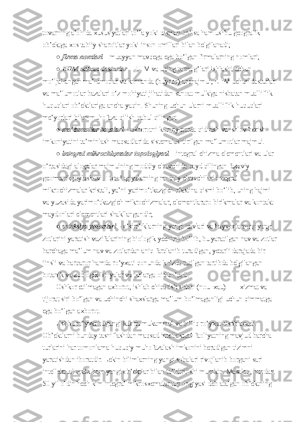 tovarning alohida	 xususiyatlari	 to‘la	 yoki	 qisman	 bo‘lsa	 ham	 ushbu	 geografik	 
ob’ektga	
 xos	 tabiiy	 sharoitlar	 yoki	 inson	 omillari	 bilan	 belgilanadi;
●   firma nomlari   –	
 muayyan	 mavqega	 ega	 bo‘lgan	 firmalarning	 nomlari;
●   EHM uchun dasturlar   –	
 EHM	 va	 uning	 tarmog‘lari	 ishlashi	 uchun	 
mo‘ljallangan	
 ma’lumotlar	 va	 komanda	 (buyruq)lar	 majmui;	 EHM	 uchun	 dasturlar	 
va	
 ma’lumotlar	 bazalari	 o‘z	 mohiyati	 jihatidan	 sanoat	 mulkiga	 nisbatan	 mualliflik	 
huquqlari	
 ob’ektlariga	 ancha	 yaqin.	 S h uning	 uchun	 ularni	 mualliflik	 huquqlari	 
me’yorlari	
 bilan	 muhofaza	 qilish	 qabul	 qilingan.
●   ma’lumotlar bazalari   –	
 axborotni	 kompyuterda	 qidirish	 va	 ishlov	 berish	 
imkoniyatini	
 ta’minlash	 maqsadlarida	 sistemalashtirilgan	 ma’lumotlar	 majmui.
●   integral mikrochizmalar topologiyasi   –	
 integral	 chizma	 elementlari	 va	 ular	 
o‘rtasidagi	
 aloqalar	 majmuining	 moddiy	 eltuvchida	 qayd	 qilingan	 fazoviy–
geometrik	
 joylashuvi.	 Topologiyalarning	 moddiy	 eltuvchilari	 integral	 
mikrochizmalar	
 kristali,	 ya’ni	 yarimo‘tkazgich	 plastina	 qismi	 bo‘lib,	 uning	 hajmi	 
va	
 yuzasida	 yarimo‘tkazgich	 mikrochizmalar,	 elementlararo	 birikmalar	 va	 kontakt	 
maydonlari	
 elementlari	 shakllangandir;
●   seleksiya yutuqlari   –	
 o‘simliklarning	 yangi	 navlari	 va	 hayvonlarning	 yangi	 
zotlarini	
 yaratish	 vazifalarining	 biologik	 yechimi	 bo‘lib,	 bu	 yaratilgan	 nav	 va	 zotlar
barchaga	
 ma’lum	 nav	 va	 zotlardan	 aniq	 farqlanib	 turadigan,	 yetarli	 darajada	 bir	 
jinsli	
 va	 barqaror	 hamda	 ro‘yxati	 qonunda	 ko‘zda	 tutilgan	 tartibda	 belgilangan	 
botanik	
 va	 zoologik	 liniyalar	 va	 turlarga	 oid	 bo‘ladi.
Oshkor	
 etilmagan	 axborot,	 ishlab	 chiqarish	 sirlari	 (nou–xau)	 –          xizmat	 va	 
tijorat	
 siri	 bo‘lgan	 va	 uchinchi	 shaxslarga	 ma’lum   bo‘lmaganligi	 uchun	 qimmatga	 
ega	
 bo‘lgan	 axborot.
Ushbu
 ro‘yxat	 bugungi	 kunda	 mukammal	 va	 to‘liq	 ro‘yxat	 hisoblanadi.	 
Ob’ektlarni	
 bunday	 tasniflashdan	 maqsad	 intellektual	 faoliyatning	 mavjud	 barcha	 
turlarini	
 har	 tomonlama	 huquqiy	 muhofazalash	 imkonini	 beradigan	 tizimni	 
yaratishdan	
 iboratdir.	 Lekin	 bilimlarning	 yangi	 sohalari	 rivojlanib	 borgani	 sari	 
intellektual	
 mulk	 ham	 yangi	 ob’ektlar	 bilan	 to‘ldirilishi	 mumkin.	 Masalan,	 bundan	 
50	
 yil	 oldin	 hech	 kim	 integral	 mikrosxemalar	 topologiyasi	 deb	 atalgan	 ob’ektning	  